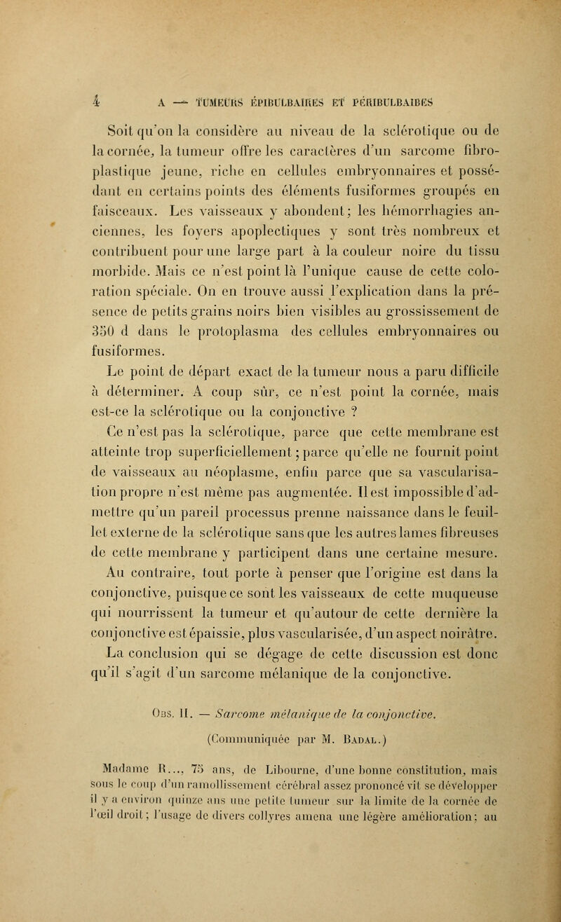Soit qu'on la considère au niveau de la sclérotique ou de la cornée., la tumeur offre les caractères d'un sarcome fibro- plastique jeune, riche en cellules embryonnaires et possé- dant en certains points des éléments fusiformes groupés en faisceaux. Les vaisseaux y abondent; les hémorrhagies an- ciennes, les foyers apoplectiques y sont très nombreux et contribuent pour une large part à la couleur noire du tissu morbide. Mais ce n'est point là l'unique cause de cette colo- ration spéciale. On en trouve aussi l'explication dans la pré- sence de petits grains noirs bien visibles au grossissement de 350 d dans le protoplasma des cellules embryonnaires ou fusiformes. Le point de départ exact de la tumeur nous a paru difficile à déterminer. A coup sûr, ce n'est point la cornée, mais est-ce la sclérotique ou la conjonctive ? Ce n'est pas la sclérotique, parce que cette membrane est atteinte trop superficiellement ; parce qu'elle ne fournit point de vaisseaux au néoplasme, enfin parce que sa vascularisa- tion propre n'est même pas augmentée. Il est impossible d'ad- mettre qu'un pareil processus prenne naissance dans le feuil- let externe de la sclérotique sans que les autres lames fibreuses de cette membrane y participent dans une certaine mesure. Au contraire, tout porte à penser que l'origine est dans la conjonctive, puisque ce sont les vaisseaux de cette muqueuse qui nourrissent la tumeur et qu'autour de cette dernière la conjonctive est épaissie, plus vascularisée, d'un aspect noirâtre. La conclusion qui se dégage de cette discussion est donc qu'il s'agit d'un sarcome mélanique de la conjonctive. Obs. II. — Sarcome mélanique de la conjonctive. (Communiquée par M. Badal.) Madame II..., 75 ans, de Libourne, d'une bonne constitution,, mais sous le coup d'un ramollissement cérébral assez prononcé vit se développer il y a environ quinze ans une petite tumeur sur la limite de la cornée de l'œil droit; l'usage de divers collyres amena une légère amélioration: au