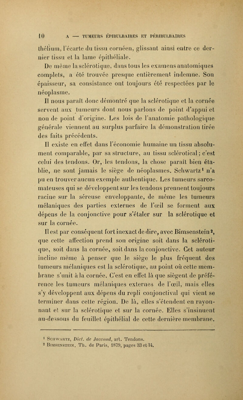 thélium, l'écarté du tissu cornécn, glissant ainsi entre ce der- nier tissu et la lame épithéliale. De même la sclérotique, dans tous les examens anatomiques complets, a été trouvée presque entièrement indemne. Son épaisseur, sa consistance ont toujours été respectées par le néoplasme. Il nous paraît donc démontré que la sclérotique et la cornée servent aux tumeurs dont nous parlons de point d'appui et non de point d'origine. Les lois de l'anatomie pathologique générale viennent au surplus parfaire la démonstration tirée des faits précédents. Il existe en effet dans l'économie humaine un tissu absolu- ment comparable, par sa structure, au tissu sclérotical; c'est celui des tendons. Or, les tendons, la chose paraît bien éta- blie, ne sont jamais le siège de néoplasmes. Schwartz1 n'a pu en trouver aucun exemple authentique. Les tumeurs sarco- mateuses qui se développent sur les tendons prennent toujours racine sur la séreuse enveloppante, de même les tumeurs mélaniques des parties externes de l'œil se forment aux dépens de la conjonctive pour s'étaler sur la sclérotique et sur la cornée. Il est par conséquent fort inexact de dire, avec Bimsenstein*, que cette affection prend son origine soit dans la scléroti- que, soit dans la cornée, soit dans la conjonctive. Cet auteur incline même à penser que le siège le plus fréquent des tumeurs mélaniques est la sclérotique, au point où cette mem- brane s'unit à la cornée. C'est en effet là que siègent de préfé- rence les tumeurs mélaniques externes de l'œil, mais elles s'y développent aux dépens du repli conjonctival qui vient se terminer dans cette région. De là, elles s'étendent en rayon- nant et sur la sclérotique et sur la cornée. Elles s'insinuent au-dessous du feuillet épithélial de cette dernière membrane. 1 Schwartz, Dicl. de Jaccond, art. Tendons. 2 Bimsenstein. Th. de Paris, 1879, pages 33 et34.