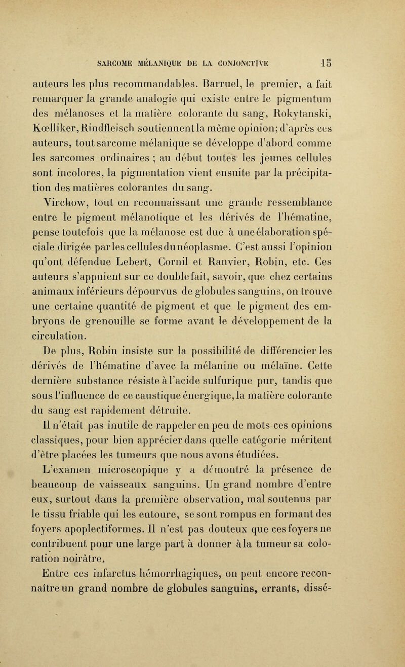 auteurs les plus recommandai)les. Barruel, le premier, a fait remarquer la grande analogie qui existe entre le pigmentum des mélanoses et la matière colorante du sang-, Rokytanski, Kœlliker,Rindfleisch soutiennentla même opinion; d'après ces auteurs, tout sarcome mélanique se développe d'abord comme les sarcomes ordinaires ; au début toutes les jeunes cellules sont incolores, la pigmentation vient ensuite par la précipita- tion des matières colorantes du sang-. Virchow, tout en reconnaissant une grande ressemblance entre le pigment mélanolique et les dérivés de l'iiématine, pense toutefois que la mélanose est due à une élaboration spé- ciale dirigée parlescellulesdunéoplasme. C'est aussi l'opinion qu'ont défendue Lebert, Cornil et Ranvier, Robin, etc. Ces auteurs s'appuient sur ce double fait, savoir, que cbez certains animaux inférieurs dépourvus de globules sanguins, on trouve une certaine quantité de pigment et que le pigment des em- bryons de grenouille se forme avant le développement de la circulation. De plus, Robin insiste sur la possibilité de différencier les dérivés de l'hématine d'avec la mélanine ou mélaïne. Cette dernière substance résiste à l'acide sulfurique pur, tandis que sous l'influence de ce caustique énergique, la matière colorante du sang- est rapidement détruite. Il n'était pas inutile de rappeler en peu de mots ces opinions classiques, pour bien apprécier dans quelle catégorie méritent d'être placées les tumeurs que nous avons étudiées. L'examen microscopique y a démontré la présence de beaucoup de vaisseaux sanguins. Un grand nombre d'entre eux, surtout dans la première observation, mal soutenus par le tissu friable qui les entoure, se sont rompus en formant des foyers apoplectiformes. Il n'est pas douteux que ces foyers ne contribuent pour une large part à donner à la tumeur sa colo- ration noirâtre. Entre ces infarctus hémorrhagïques, on peut encore recon- naître un grand nombre de globules sanguins, errants, disse-