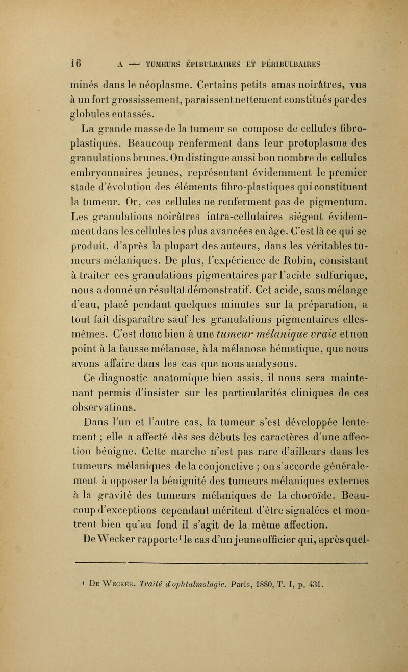 minés dans le néoplasme. Certains petits amas noirâtres, vus à un fort grossissement, paraissentnettement constitués par des globules entassés. La grande masse de la tumeur se compose de cellules fîbro- plastiques. Beaucoup renferment dans leur protoplasma des granulations brunes. On distingue aussi bon nombre de cellules embryonnaires jeunes, représentant évidemment le premier stade d'évolution des éléments fibro-plastiques qui constituent la tumeur. Or, ces cellules ne renferment pas de pigmentum. Les granulations noirâtres intra-cellulaires siègent évidem- ment dans les cellules les plus avancées en âge. C'est là ce qui se produit, d'après la plupart des auteurs, dans les véritables tu- meurs mélaniques. De plus, l'expérience de Robin, consistant à traiter ces granulations pigmentaires par l'acide sulfurique, nous a donné un résultat démonstratif. Cet acide, sans mélange d'eau, placé pendant quelques minutes sur la préparation, a tout fait disparaître sauf les granulations pigmentaires elles- mêmes. C'est donc bien à une tumeur mélanique vraie etnon point à la fausse mélanose, àla mélanose hématique, que nous avons affaire dans les cas que nous analysons. Ce diagnostic anatomique bien assis, il nous sera mainte- nant permis d'insister sur les particularités cliniques de ces observations. Dans l'un et l'autre cas, la tumeur s'est développée lente- ment ; elle a affecté dès ses débuts les caractères d'une affec- tion bénigne. Cette marche n'est pas rare d'ailleurs dans les tumeurs mélaniques delà conjonctive ; on s'accorde générale- ment à opposer la bénignité des tumeurs mélaniques externes à la gravité des tumeurs mélaniques de la choroïde. Beau- coup d'exceptions cependant méritent d'être signalées et mon- trent bien qu'au fond il s'agit de la même affection. DeWecker rapporte1 le cas d'un jeune officier qui, après quel- i De Weckeu. Traité d'op/dabnologie. Paris, 1880, T. I, p. 431.