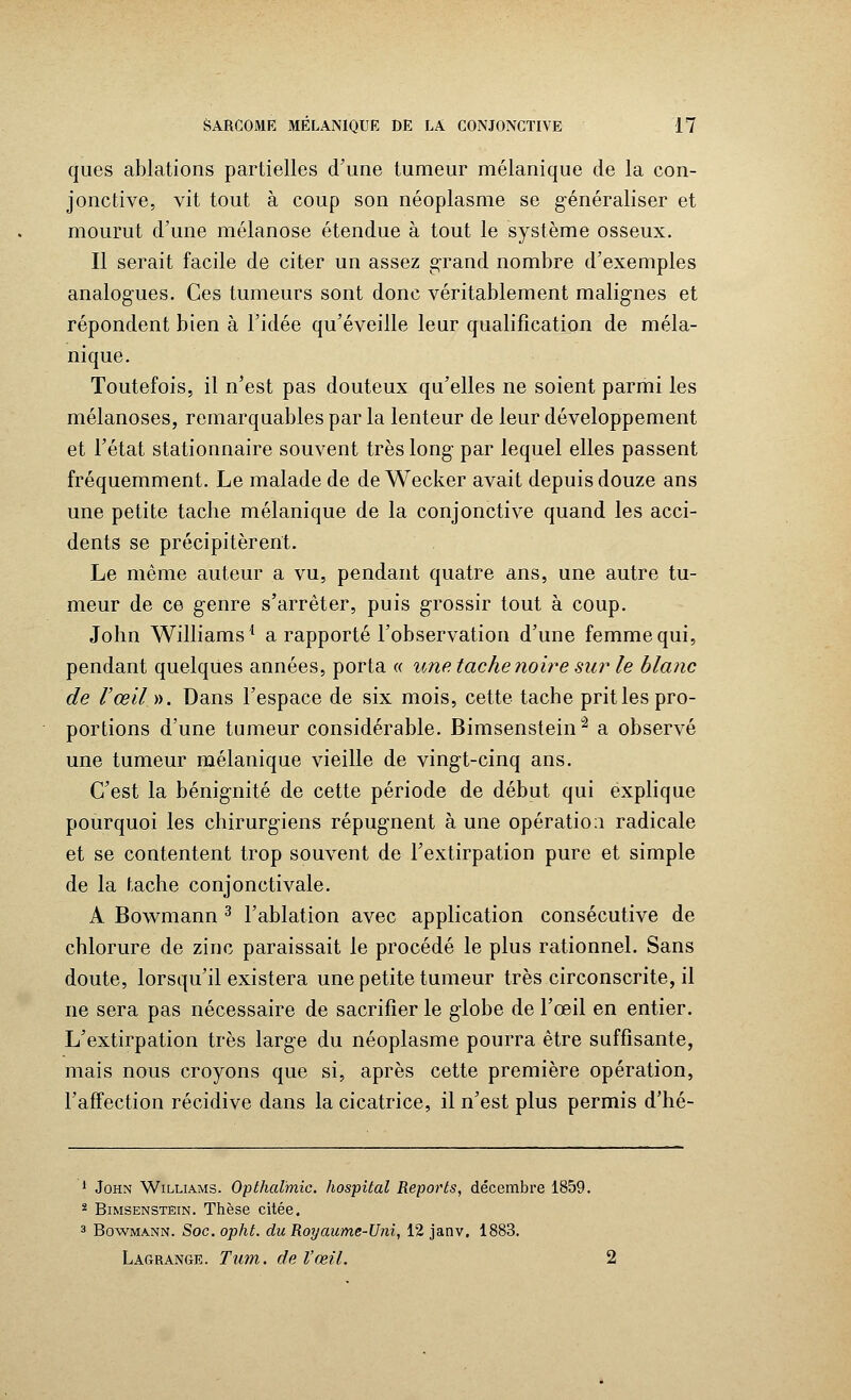 ques ablations partielles d'une tumeur mélanique de la con- jonctive, vit tout à coup son néoplasme se généraliser et mourut d'une mélanose étendue à tout le système osseux. Il serait facile de citer un assez grand nombre d'exemples analogues. Ces tumeurs sont donc véritablement malignes et répondent bien à l'idée qu'éveille leur qualification de méla- nique. Toutefois, il n'est pas douteux qu'elles ne soient parmi les mélanoses, remarquables par la lenteur de leur développement et l'état stationnaire souvent très long par lequel elles passent fréquemment. Le malade de de Wecker avait depuis douze ans une petite tache mélanique de la conjonctive quand les acci- dents se précipitèrent. Le même auteur a vu, pendant quatre ans, une autre tu- meur de ce genre s'arrêter, puis grossir tout à coup. John Williams1 a rapporté l'observation d'une femme qui, pendant quelques années, porta « une tache noire sur le blanc de l'œil ». Dans l'espace de six mois, cette tache pritles pro- portions d'une tumeur considérable. Bimsensteinâ a observé une tumeur mélanique vieille de vingt-cinq ans. C'est la bénignité de cette période de début qui explique pourquoi les chirurgiens répugnent à une opération radicale et se contentent trop souvent de l'extirpation pure et simple de la tache conjonctivale. A Bowmann 3 l'ablation avec application consécutive de chlorure de zinc paraissait le procédé le plus rationnel. Sans doute, lorsqu'il existera une petite tumeur très circonscrite, il ne sera pas nécessaire de sacrifier le globe de l'œil en entier. L'extirpation très large du néoplasme pourra être suffisante, mais nous croyons que si, après cette première opération, l'affection récidive dans la cicatrice, il n'est plus permis d'hé- 1 John Williams. Opthalmic. hospital Reports, décembre 1859. 2 Bimsenstein. Thèse citée. 3 Bowmann. Soc. opht. du Royaume-Uni, 12 janv. 1883. Lagrange. Tum. de l'œil. 2