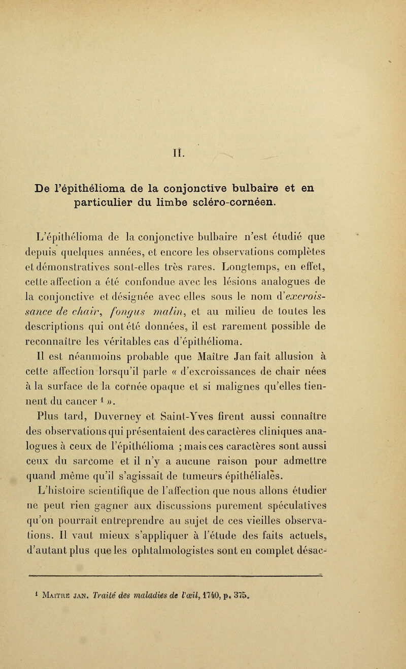 ii. De l'épithélioma de la conjonctive bulbaire et en particulier du limbe scléro-cornéen. L'épithélioma de la conjonctive bulbaire n'est étudié que depuis quelques années, et encore les observations complètes et démonstratives sont-elles très rares. Longtemps, en effet, cette affection a été confondue avec les lésions analogues de la conjonctive et désignée avec elles sous le nom A'excrois- sance de chair, fongus malin, et au milieu de toutes les descriptions qui ont été données, il est rarement possible de reconnaître les véritables cas d'épithélioma. Il est néanmoins probable que Maître Jan fait allusion à cette affection lorsqu'il parle « d'excroissances de chair nées à la surface de la cornée opaque et si malignes qu'elles tien- nent du cancer * ». Plus tard, Duverney et Saint-Yves firent aussi connaître des observations qui présentaient des caractères cliniques ana- logues à ceux de l'épithélioma ; mais ces caractères sont aussi ceux du sarcome et il n'y a aucune raison pour admettre quand même qu'il s'agissait de tumeurs épithéliales. L'histoire scientifique de l'affection que nous allons étudier ne peut rien gagner aux discussions purement spéculatives qu'on pourrait entreprendre au sujet de ces vieilles observa- tions. Il vaut mieux s'appliquer à l'étude des faits actuels, d'autant plus que les ophtalmologistes sont en complet désac- 1 Maître jan. Traité des maladies de l'œil, 1740, p. 375.