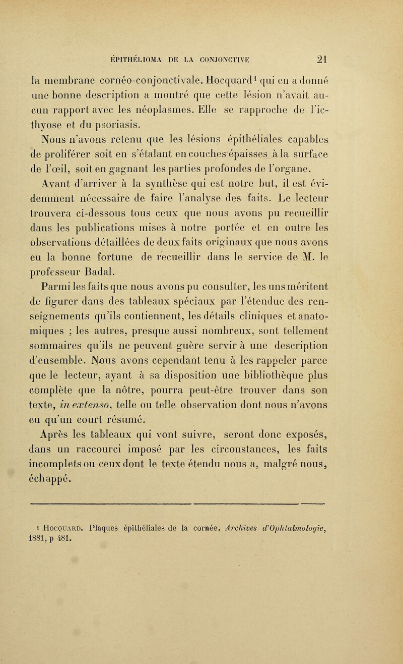 la membrane cornéo-conjonctivale. Hocquard1 qui en adonné une bonne description a montré que cette lésion n'avait au- cun rapport avec les néoplasmes. Elle se rapproche de l'ic- thyose et du psoriasis. Nous n'avons retenu que les lésions épithéliales capables de proliférer soit en s'étalant en couches épaisses à la surface de l'œil, soit en gagnant les parties profondes de l'organe. Avant d'arriver à la synthèse qui est notre but, il est évi- demment nécessaire de faire l'analyse des faits. Le lecteur trouvera ci-dessous tous ceux que nous avons pu recueillir dans les publications mises à notre portée et en outre les observations détaillées de deux faits originaux que nous avons eu la bonne fortune de recueillir dans le service de M. le professeur Badal. Parmi les faits que nous avons pu consulter, les uns méritent de figurer dans des tableaux spéciaux par l'étendue des ren- seignements qu'ils contiennent, les détails cliniques et anato- miques ; les autres, presque aussi nombreux, sont tellement sommaires qu'ils ne peuvent guère servir à une description d'ensemble. Nous avons cependant tenu à les rappeler parce que le lecteur, ayant à sa disposition une bibliothèque plus complète que la nôtre, pourra peut-être trouver dans son texte, in extenso, telle ou telle observation dont nous n'avons eu qu'un court résumé. Après les tableaux qui vont suivre, seront donc exposés, dans un raccourci imposé par les circonstances, les faits incomplets ou ceux dont le texte étendu nous a, malgré nous, échappé. i Hocquard. Plaques épithéliales de la cornée. Archives d'Ophtalmologie, 1881, p 481.