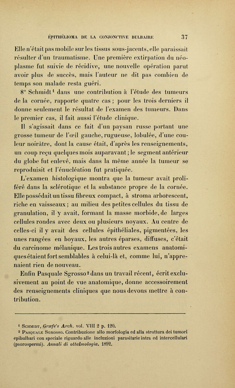 Elle n'était pas mobile sur les tissus sous-jacents,elle paraissait résulter d'un traumatisme. Une première extirpation du néo- plasme fut suivie de récidive, une nouvelle opération parut avoir plus de succès, mais l'auteur ne dit pas combien de temps son malade resta guéri. 8° Schmidt1 dans une contribution à l'étude des tumeurs de la cornée, rapporte quatre cas ; pour les trois derniers il donne seulement le résultat de l'examen des tumeurs. Dans le premier cas, il fait aussi l'étude clinique. Il s'agissait dans ce fait d'un paysan russe portant une grosse tumeur de l'œil gauche, rugueuse, lobulée, d'une cou- leur noirâtre, dont la cause était, d'après les renseignements, un coup reçu quelques mois auparavant ; le segment antérieur du globe fut enlevé, mais dans la même année la tumeur se reproduisit et l'énucléation fut pratiquée. L'examen histologique montra que la tumeur avait proli- féré dans la sclérotique et la substance propre de la cornée. Elle possédait un tissu fibreux compact, à stroma arborescent, riche en vaisseaux ; au milieu des petites cellules du tissu de granulation, il y avait, formant la masse morbide, de larges cellules rondes avec deux ou plusieurs noyaux. Au centre de celles-ci il y avait des cellules épithéliales, pigmentées, les unes rangées en boyaux, les autres éparses, diffuses, c'était du carcinome mélanique. Les trois autres examens anatomi- ques étaient fort semblables à celui-là et, comme lui, n'appre- naient rien de nouveau. Enfin Pasquale Sgrosso2 dans un travail récent, écrit exclu- sivement au point de vue anatomique, donne accessoirement des renseignements cliniques que nous devons mettre à con- tribution. i Schmidt, Graefës Arch. vol. VIII 2 p. 120. 2 Pasquale Sgrosso. Contribuzione allô morfologia ed alla struttura dei tumori epibulbari con spéciale riguardo aile incluzioni parasitarie intra ed intercellulari (psorospermi). Annali di ottalmologia. 1892.