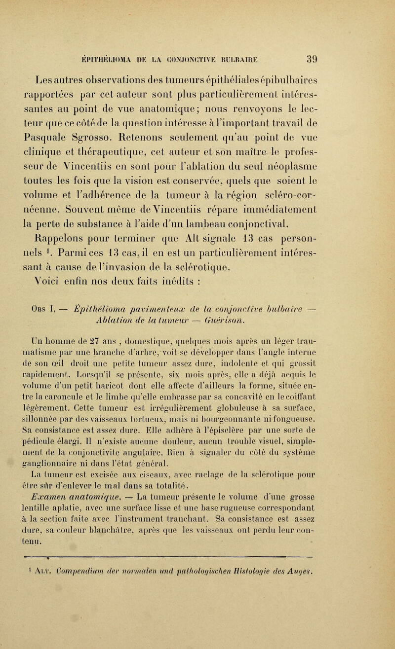 Les autres observations des tumeurs épithélialesépibulbaires rapportées par cet auteur sont plus particulièrement intéres- santes au point de vue anatomique; nous renvoyons le lec- teur que ce côté de la question intéresse à l'important travail de Pasquale Sgrosso. Retenons seulement qu'au point de vue clinique et thérapeutique,, cet auteur et son maître le profes- seur de Vincentiis en sont pour l'ablation du seul néoplasme toutes les fois que la vision est conservée, quels que soient le volume et l'adhérence de la tumeur à la région scléro-cor- néenne. Souvent même de Vincentiis répare immédiatement la perte de substance à l'aide d'un lambeau conjonctival. Rappelons pour terminer que Alt signale 13 cas person- nels *. Parmi ces 13 cas, il en est un particulièrement intéres- sant à cause de l'invasion de la sclérotique. Voici enfin nos deux faits inédits : Obs I, — Epithélioma pavimenteux de la conjonctive bulbaire — Ablation de la tumeur — Guérison. Un homme de 27 ans , domestique, quelques mois après un léger trau- matisme par une branche d'arbre, voit se développer dans l'angle interne de son œil droit une petite tumeur assez dure, indolente et qui grossit rapidement. Lorsqu'il se présente, six mois après, elle a déjà acquis le volume d'un petit haricot dont, elle affecte d'ailleurs la forme, située en- tre la caroncule et le limbe qu'elle embrasse par sa concavité en le coiffant légèrement. Cette tumeur est irrégulièrement globuleuse à sa surface, sillonnée par des vaisseaux tortueux, mais ni bourgeonnante ni fongueuse. Sa consistance est assez dure. Elle adhère à l'épisclère par une sorte de pédicule élargi. Il n'existe aucune douleur, aucun trouble visuel, simple- ment de la conjonctivite angulaire. Rien à signaler du côté du système ganglionnaire ni dans l'état général. La tumeur est excisée aux ciseaux, avec raclage de la sclérotique pour être sûr d'enlever le mal dans sa totalité. Examen anatomique. — La tumeur présente le volume d'une grosse lentille aplatie, avec une surface lisse et une base rugueuse correspondant à la section faite avec l'instrument tranchant. Sa consistance est assez dure, sa couleur blanchâtre, après que les vaisseaux ont perdu leur con- tenu. 1 Alt, Compendiinn der normalen und patholor/ischen Histologie des Ane/es,