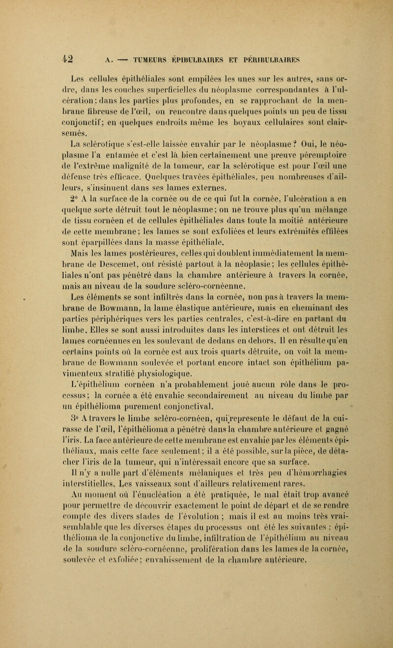 Les cellules épithéliales sont empilées les unes sur les autres, sans or- dre, dans les couches superficielles du néoplasme correspondantes à l'ul- cération: dans les parties plus profondes, en se rapprochant de la men- hrane fibreuse de l'oeil, on rencontre dans quelques points un peu de tissu conjonctif; en quelques endroits même les boyaux cellulaires sont clair- semés. La sclérotique s'est-elle laissée envahir par le néoplasme ? Oui, le néo- plasme l'a entamée et c'est là bien certainement une preuve pôremptoire de l'extrême malignité de la tumeur, car la sclérotique est pour l'œil une défense très efficace. Quelques travées épithéliales, peu nombreuses d'ail- leurs, s'insinuent dans ses lames externes. 2° A la surface de la cornée ou de ce qui fut la cornée, l'ulcération a en quelque sorte détruit tout le néoplasme; on ne trouve plus qu'un mélange de tissu cornéen et de cellules épithéliales dans toute la moitié antérieure de cette membrane; les lames se sont exfoliées et leurs extrémités effilées sont éparpillées dans la masse épithéliale. Mais les lames postérieures, celles qui doublent immédiatement la mem- brane de Descemet, ont résisté partout à la néoplasie; les cellules épithé- liales n'ont pas pénétré dans la chambre antérieure à travers la cornée, mais au niveau de la soudure scléro-cornéenne. Les éléments se sont infiltrés dans la cornée, non pas à travers la mem- brane de Bowmann, la lame élastique antérieure, mais en cheminant des parties périphériques vers les parties centrales, c'est-à-dire en partant du limbe. Elles se sont aussi introduites dans les interstices et ont détruit les lames cornéenuesen les soulevant de dedans en dehors. Il en résulte qu'en certains points où la cornée est aux trois quarts détruite, on voit la mem- brane de Bowmann soulevée et portant encore intact son épithélium pa- vimenteux stratifié physiologique. L'épithélium cornéen n'a probablement joué aucun rôle dans le pro- cessus; la cornée a été envahie secondairement au niveau du limbe par un épithélioma purement conjonctival. 3U A travers le limbe seléro-cornéen, qurrepresente le défaut de la cui- rasse de l'œil, l'épithélioma a pénétré dans la chambre antérieure et gagné l'iris. La face antérieure de cette membrane est envahie parles éléments épi- théliaux, mais cette face seulement; il a été possible, sur la pièce, de déta- cher l'iris delà tumeur, qui n'intéressait encore que sa surface. Il n'y a nulle part d'éléments môlaniques et très peu d'hémorrhagics interstitielles. Les vaisseaux sont d'ailleurs relativement rares. Au moment où l'énucléation a été pratiquée, le mal était trop avancé pour permettre de découvrir exactement le point de départ et de se rendre compte des divers stades de l'évolution ; mais il est au moins très vrai- semblable que les diverses étapes du processus ont été les suivantes : épi- lliéliomadc la conjonctive du limbe, infiltration de l'épithélium au niveau de la soudure scléro-cornéenne, prolifération dans les lames de la cornée, soulevée et exfoliée: envahissement de la chambre antérieure.