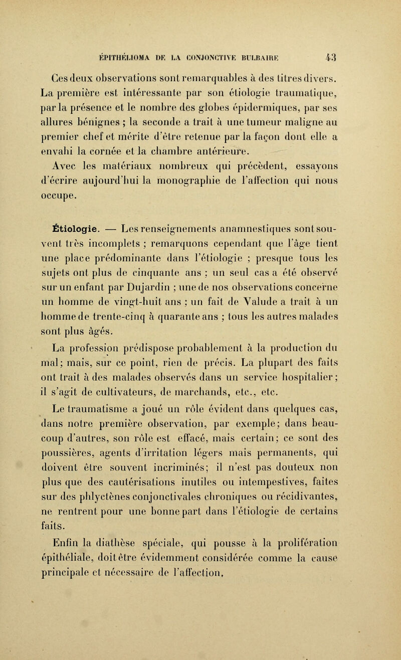 Ces deux observations sont remarquables à des titres divers. La première est intéressante par son étiologie traumatique, parla présence et le nombre des globes épidermiques, par ses allures bénignes ; la seconde a trait à une tumeur maligne au premier chef et mérite d'être retenue par la façon dont elle a envahi la cornée et la chambre antérieure. Avec les matériaux nombreux qui précèdent, essayons d'écrire aujourd'hui la monographie de l'affection qui nous occupe. Étiologie. — Les renseignements anamnestiques sont sou- vent très incomplets ; remarquons cependant que l'âge tient une place prédominante dans l'étiologie ; presque tous les sujets ont plus de cinquante ans ; un seul cas a été observé sur un enfant par Dujardin ; une de nos observations concerne un homme de vingt-huit ans ; un fait de Valude a trait à un homme de trente-cinq à quarante ans ; tous les autres malades sont plus âgés. La profession prédispose probablement à la production du mal; mais, sur ce point, rien de précis. La plupart des faits ont trait à des malades observés dans un service hospitalier ; il s'agit de cultivateurs, de marchands, etc., etc. Le traumatisme a joué un rôle évident dans quelques cas, dans notre première observation, par exemple; dans beau- coup d'autres, son rôle est effacé, mais certain; ce sont des poussières, agents d'irritation légers mais permanents, qui doivent être souvent incriminés; il n'est pas douteux non plus que des cautérisations inutiles ou intempestives, faites sur des phlyctènes conjonctivales chroniques ou récidivantes, ne rentrent pour une bonne part dans l'étiolog-ie de certains faits. Enfin la diathèse spéciale, qui pousse à la prolifération épithéliale, doit être évidemment considérée comme la cause principale et nécessaire de l'affection.