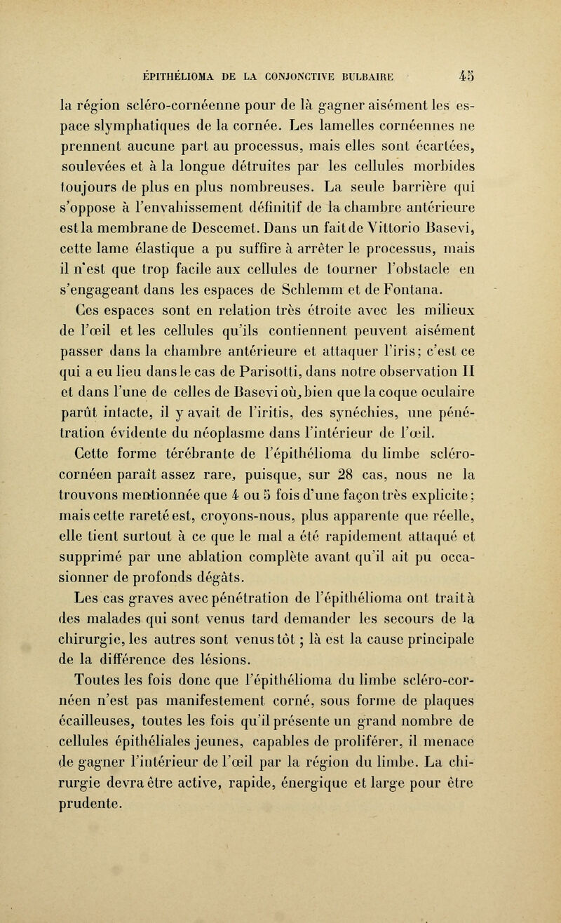 la région scléro-cornéenne pour de là gagner aisément les es- pace slymphatiques de la cornée. Les lamelles cornéennes ne prennent aucune part au processus, mais elles sont écartées, soulevées et à la longue détruites par les cellules morbides toujours de plus en plus nombreuses. La seule barrière qui s'oppose à l'envahissement définitif de la chambre antérieure est la membrane de Descemet. Dans un fait de Yittorio Basevi, cette lame élastique a pu suffire à arrêter le processus, mais il n'est que trop facile aux cellules de tourner l'obstacle en s'engageant dans les espaces de Schlemm et de Fontana. Ces espaces sont en relation très étroite avec les milieux de l'œil et les cellules qu'ils contiennent peuvent aisément passer dans la chambre antérieure et attaquer l'iris; c'est ce qui a eu lieu dans le cas de Parisotti, dans notre observation II et dans l'une de celles de Basevi où^bien que la coque oculaire parût intacte, il y avait de l'iritis, des synéchies, une péné- tration évidente du néoplasme dans l'intérieur de l'œil. Cette forme térébrante de l'épithélioma du limbe scléro- cornéen paraît assez rare,, puisque, sur 28 cas, nous ne la trouvons mentionnée que 4 ou 5 fois d'une façon très explicite; mais cette rareté est, croyons-nous, plus apparente que réelle, elle tient surtout à ce que le mal a été rapidement attaqué et supprimé par une ablation complète avant qu'il ait pu occa- sionner de profonds dégâts. Les cas graves avec pénétration de l'épithélioma ont trait à des malades qui sont venus tard demander les secours de la chirurgie, les autres sont venus tôt ; là est la cause principale de la différence des lésions. Toutes les fois donc que l'épithélioma du limbe scléro-cor- néen n'est pas manifestement corné, sous forme de plaques écailleuses, toutes les fois qu'il présente un grand nombre de cellules épithéliales jeunes, capables de proliférer, il menace de gagner l'intérieur de l'œil par la région du limbe. La chi- rurgie devra être active, rapide, énergique et large pour être prudente.