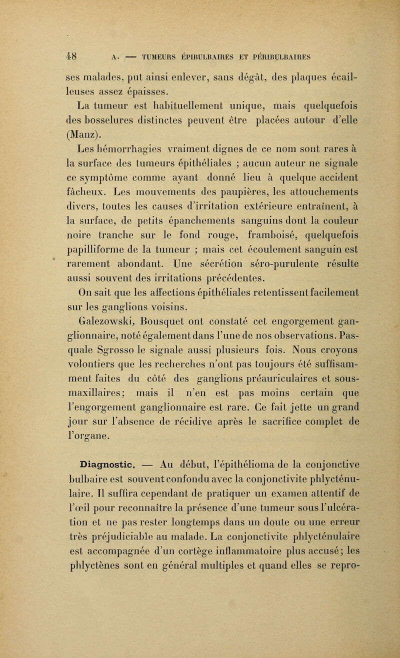 ses malades, put ainsi enlever, sans dégât, des plaques écail- leuses assez épaisses. La tumeur est habituellement unique, mais quelquefois des bosselures distinctes peuvent être placées autour d'elle (Manz). Les hémorrhagies vraiment dignes de ce nom sont rares à la surface des tumeurs épithéliales ; aucun auteur ne signale ce symptôme comme ayant donné lieu à quelque accident fâcheux. Les mouvements des paupières, les attouchements divers, toutes les causes d'irritation extérieure entraînent, à la surface, de petits épanchements sanguins dont la couleur noire tranche sur le fond rouge, framboise, quelquefois papilliforme de la tumeur ; mais cet écoulement sanguin est rarement abondant. Une sécrétion séro-purulente résulte aussi souvent des irritations précédentes. On sait que les affections épithéliales retentissent facilement sur les ganglions voisins. Galezowski^ Bousquet ont constaté cet engorgement gan- glionnaire, noté également dans l'une de nos observations. Pas- quale Sgrosso le signale aussi plusieurs fois. Nous croyons volontiers que les recherches n'ont pas toujours été suffisam- ment faites du côté des ganglions préauriculaires et sous- maxillaires; mais il n'en est pas moins certain que l'engorgement ganglionnaire est rare. Ce fait jette un grand jour sur l'absence de récidive après le sacrifice complet de l'organe. Diagnostic. — Au début, l'épithélioma de la conjonctive bulbaire est souvent confondu avec la conjonctivite phlycténu- laire. Il suffira cependant de pratiquer un examen attentif de l'œil pour reconnaître la présence d'une tumeur sous l'ulcéra- tion et ne pas rester longtemps dans un doute ou une erreur très préjudiciable au malade. La conjonctivite phlycténulaire est accompagnée d'un cortège inflammatoire plus accusé; les phlyctènes sont en général multiples et quand elles se repro-