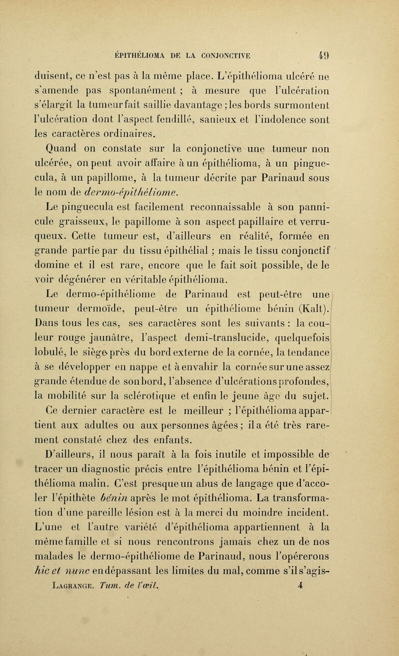 duisent, ce n'est pas à la même place. L'épithélioma ulcéré ne s'amende pas spontanément ; à mesure que l'ulcération s'élargît la tumeur fait saillie davantage : les bords surmontent l'ulcération dont l'aspect fendillé, sanieux et l'indolence sont les caractères ordinaires. Quand on constate sur la conjonctive une tumeur non ulcérée, on peut avoir affaire à un épithélioma, à un pingue- cula, à un papillome, à la tumeur décrite par Parinaud sous le nom de dermo-épithéliome. Le pinguecula est facilement reconnaissable à son panni- cule graisseux, le papillome à son aspect papillaire et verru- queux. Cette tumeur est, d'ailleurs en réalité, formée en grande partie par du tissu épithélial ; mais le tissu conjonctif domine et il est rare, encore que le fait soit possible, de le voir dégénérer en véritable épithélioma. Le dermo-épithéliome de Parinaud est peut-être une tumeur dermoïde, peut-être un épithéliome bénin (Kalt). Dans tous les cas, ses caractères sont les suivants : la cou- leur rouge jaunâtre, l'aspect demi-translucide, quelquefois lobule, le siège-près du bord externe de la cornée, la tendance à se développer en nappe et à envahir la cornée sur une assez grande étendue de sonbord, l'absence d'ulcérations profondes, la mobilité sur la sclérotique et enfin le jeune âge du sujet. Ce dernier caractère est le meilleur ; l'épithélioma appar- tient aux adultes ou aux personnes âgées ; il a été très rare- ment constaté chez des enfants. D'ailleurs, il nous paraît à la fois inutile et impossible de tracer un diagnostic précis entre l'épithélioma bénin et l'épi- thélioma malin. C'est presque un abus de langage que d'acco- ler l'épithète bénin après le mot épithélioma. La transforma- tion d'une pareille lésion est à la merci du moindre incident. L'une et l'autre variété d'épithélioma appartiennent à la même famille et si nous rencontrons jamais chez un de nos malades le dermo-épithéliome de Parinaud, nous l'opérerons hic et nu ne en dépassant les limites du mal, comme s'ils'agis- Lagrange. Tum. de l'œil. 4