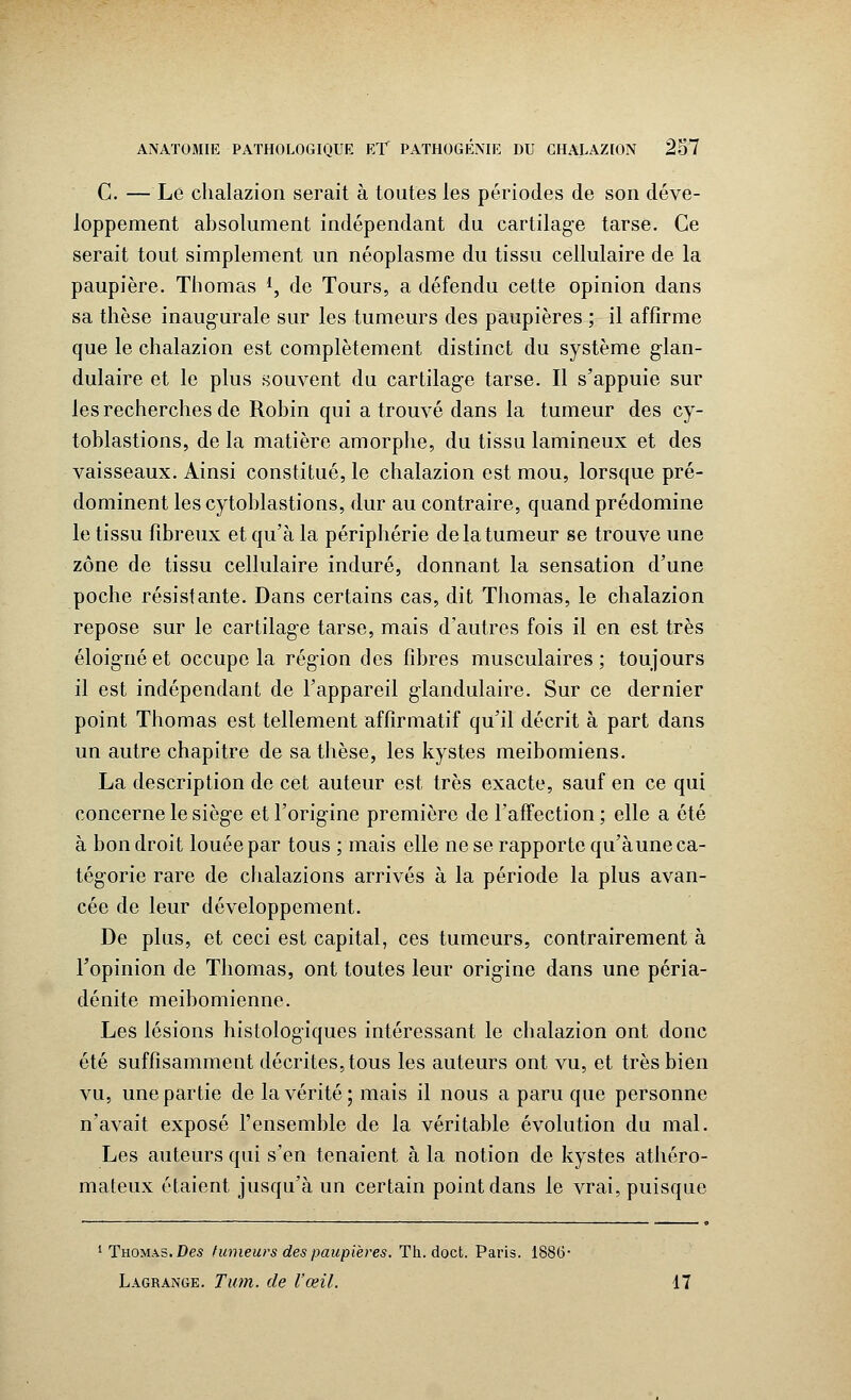 C. — Le chalazion serait à toutes les périodes de son déve- loppement absolument indépendant du cartilage tarse. Ce serait tout simplement un néoplasme du tissu cellulaire de la paupière. Thomas *, de Tours, a défendu cette opinion dans sa thèse inaugurale sur les tumeurs des paupières ; il affirme que le chalazion est complètement distinct du système glan- dulaire et le plus souvent du cartilage tarse. Il s'appuie sur les recherches de Robin qui a trouvé dans la tumeur des cy- toblastions, de la matière amorphe, du tissu lamineux et des vaisseaux. Ainsi constitué, le chalazion est mou, lorsque pré- dominent les cytoblastions, dur au contraire, quand prédomine le tissu fibreux et qu'à la périphérie de la tumeur se trouve une zone de tissu cellulaire induré, donnant la sensation d'une poche résistante. Dans certains cas, dit Thomas, le chalazion repose sur le cartilage tarse, mais d'autres fois il en est très éloigné et occupe la région des fibres musculaires ; toujours il est indépendant de l'appareil glandulaire. Sur ce dernier point Thomas est tellement affirmatif qu'il décrit à part dans un autre chapitre de sa thèse, les kystes meibomiens. La description de cet auteur est très exacte, sauf en ce qui concerne le siège et l'origine première de l'affection ; elle a été à bon droit louée par tous ; mais elle ne se rapporte qu'aune ca- tégorie rare de chalazions arrivés à la période la plus avan- cée de leur développement. De plus, et ceci est capital, ces tumeurs, contrairement à l'opinion de Thomas, ont toutes leur origine dans une péria- dénite meibomienne. Les lésions histologiques intéressant le chalazion ont donc été suffisamment décrites, tous les auteurs ont vu, et très bien vu, une partie de la vérité ; mais il nous a paru que personne n'avait exposé l'ensemble de la véritable évolution du mal. Les auteurs qui s'en tenaient à la notion de kystes athéro- mateux étaient jusqu'à un certain point dans le vrai, puisque 1 Thomas. De* fumeurs des paupières. Th. doct. Paris. 1886- Lagrange. Tum. de l'œil. 17