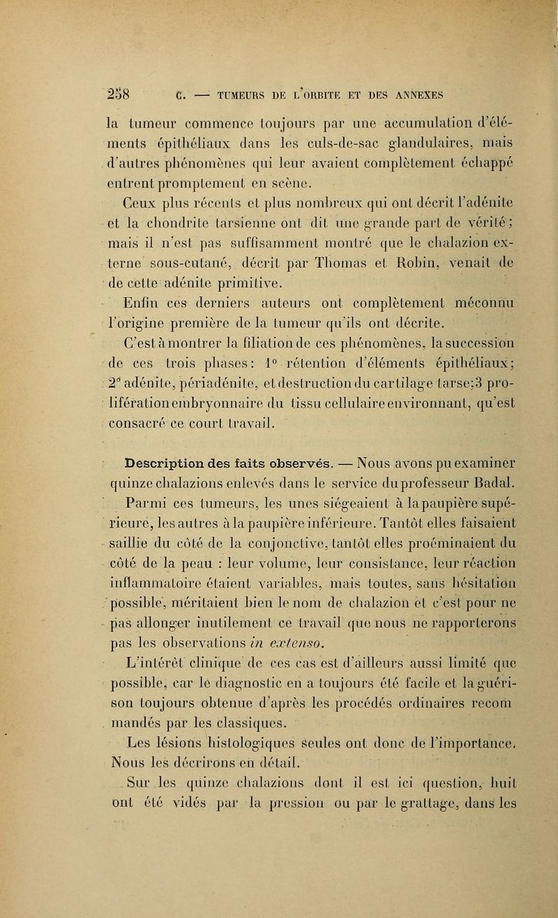 la tumeur commence toujours par une accumulation d'élé- ments épithéliaux clans les culs-de-sac glandulaires, mais d'autres phénomènes qui leur avaient complètement échappe entrent promptement en scène. Ceux plus récents et plus nombreux qui ont décrit l'adénite et la chondrite tarsienne ont dit une grande part de vérité; mais il n'est pas suffisamment montré que le chalazion ex- terne sous-cutané, décrit par Thomas et Robin, venait de de cette adénite primitive. Enfin ces derniers auteurs ont complètement méconnu l'origine première de la tumeur qu'ils ont décrite. C'est à montrer la filiation de ces phénomènes, la succession de ces trois phases: 1° rétention d'éléments épithéliaux; 2° adénite, périadénite, et destruction du cartilage tarse;3 pro- lifération embryonnaire du tissu cellulaire environnant, qu'est consacré ce court travail. Description des faits observés. — Nous avons pu examiner quinze chalazions enlevés dans le service du professeur Badal. Parmi ces tumeurs, les unes siégeaient à la paupière supé- rieure, les autres àla paupière inférieure. Tantôt elles faisaient saillie du côté de la conjonctive, tantôt elles proéminaient du côté de la peau : leur volume, leur consistance, leur réaction inflammatoire étaient variables, mais toutes, sans hésitation possible, méritaient bien le nom de chalazion et c'est pour ne pas allonger inutilement ce travail que nous ne rapporterons pas les observations in extenso. L'intérêt clinique de ces cas est d'ailleurs aussi limité que possible, car le diagnostic en a toujours été facile et la guéri- son toujours obtenue d'après les procédés ordinaires recorii mandés par les classiques. Les lésions histologiques Seules ont donc de l'importance. Nous les décrirons en détail. Sur les quinze chalazions dont il est ici question, huit ont été vidés par la pression ou par le grattage, dans les