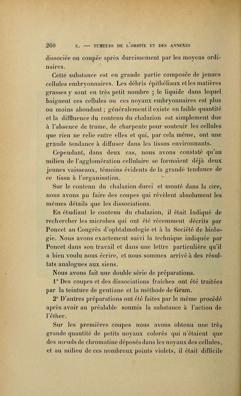 dissociée ou coupée après durcissement par les moyens ordi- naires. Cette substance est en grande partie composée de jeunes cellules embryonnaires. Les débris épithéliaux elles matières grasses y sont en très petit nombre ; le liquide dans lequel baig-nent ces cellules ou ces noyaux embryonnaires est plus ou moins abondant; généralement il existe en faible quantité et la diffluence du contenu du cbalazion est simplement due à l'absence de trame, de charpente pour soutenir les cellules que rien ne relie entre elles et qui, par cela même, ont une grande tendance à diffuser dans les tissus environnants. Cependant, dans deux cas, nous avons constaté qu'au milieu de l'agglomération cellulaire se formaient déjà deux jeunes vaisseaux, témoins évidents de la grande tendance de ce tissu à l'organisation. Sur le contenu du cbalazion durci et monté dans la cire, nous avons pu faire des coupes qui révèlent absolument les mêmes détails que les dissociations. En étudiant le contenu du cbalazion, il était indiqué de rechercher les microbes qui ont été récemment décrits par Poncet au Congrès d'ophtalmologie et à la Société de biolo- gie. Nous avons exactement suivi la technique indiquée par Poncet dans son travail et dans une lettre particulière qu'il a bien voulu nous écrire, et nous sommes arrivé à des résul- tats analogies aux siens. Nous avons fait une double série de préparations. l°Des coupes et des dissociations fraîches ont été traitées par la teinture de g-entiane et la méthode de Grain. 2° D'autres préparations ont été faites par le même procédé après avoir au préalable soumis la substance à l'action de l'éther. Sur les premières coupes nous avons obtenu une très grande quantité de petits noyaux colorés qui n'étaient que des nœuds de cbromaline déposés dans les noyaux des cellules, et au milieu de ces nombreux points violets, il était difficile