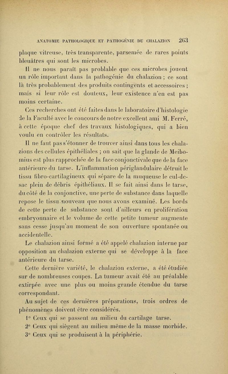 plaque vitreuse, très transparente, parsemée de rares points bleuâtres qui sont les microbes. Il ne nous paraît pas problable que ces microbes jouent un rôle important dans la pathogénie du chalazion ; ce sont là très probablement des produits contingents et accessoires ; mais si leur rôle est douteux, leur existence n'en est pas moins certaine. Ces recherches ont été faites dans le laboratoire d'histologie :1e la Faculté avec le concours de notre excellent ami M. Ferré, à cette époque chef des travaux histologiques, qui a bien voulu en contrôler les résultats. Il ne faut pas s'étonner de trouver ainsi dans tous les chala- zions des cellules épithéliales ; on sait que la glande de Meibo- mius est plus rapprochée de la faceconjonctivaleque delà face antérieure du tarse. L'inflammation périglandulaire détruit le tissu fibro-cartilagineux qui sépare de la muqueuse le cul-de- sac plein de débris épithéliaux. Il se fait ainsi dans le tarse, du côté de la conjonctive, une perte de substance dans laquelle repose le tissu nouveau que nous avons examiné. Les bords de cette perte de substance sont d'ailleurs en prolifération embryonnaire et le volume de cette petite tumeur augmente sans cesse jusqu'au moment de son ouverture spontanée ou accidentelle. Le chalazion ainsi formé a été appelé chalazion interne par opposition au chalazion externe qui se développe à la face antérieure du tarse. - Cette dernière variété, le chalazion externe, a été étudiée sur de nombreuses coupes. La tumeur avait été au préalable extirpée avec une plus ou moins grande étendue du tarse correspondant. Au sujet de ces dernières préparations, trois ordres de phénomènes doivent être considérés. 1° Ceux qui se passent au milieu du cartilage tarse. 2° Ceux qui siègent au milieu même de la masse morbide. 3° Ceux qui se produisent à la périphérie.