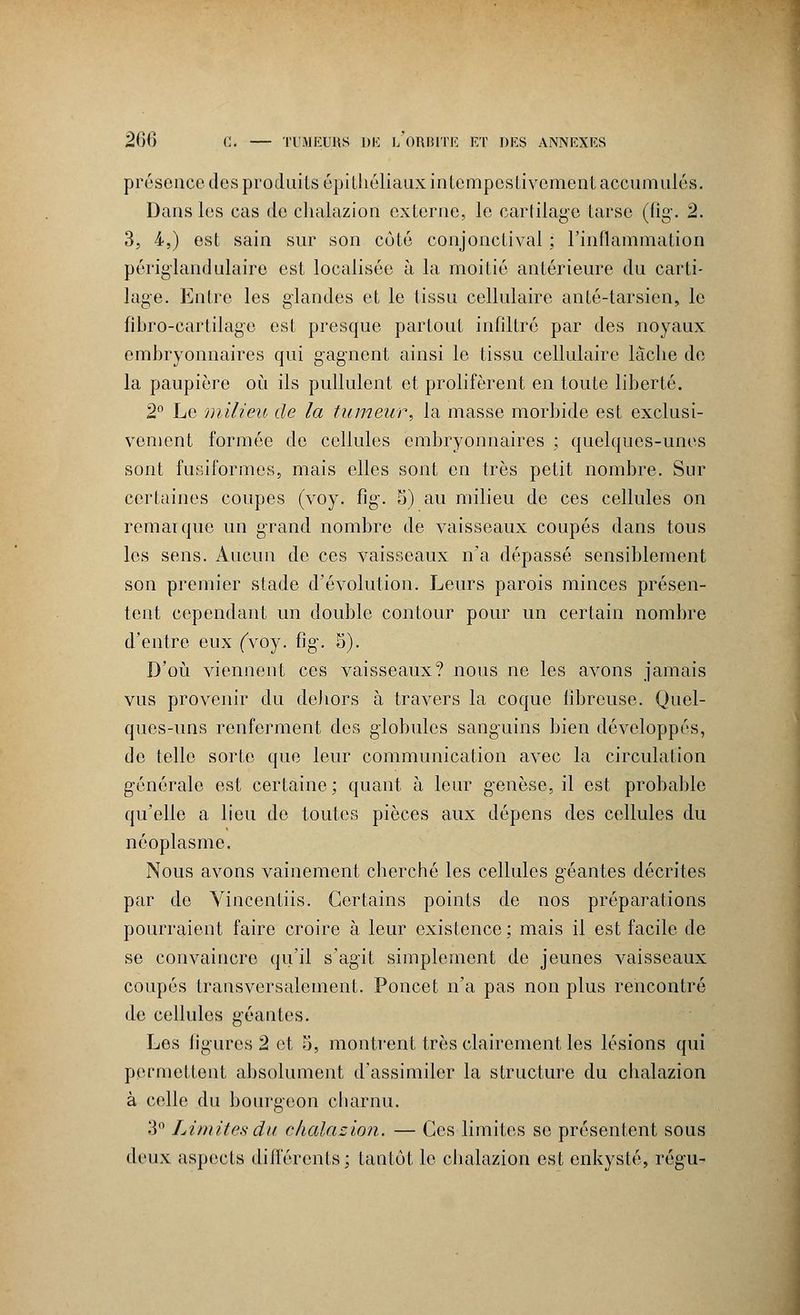 présence des produits épithéliaux intempestivement accumulés. Dans les cas de chalazion externe, le cartilage tarse (fig. 2. 3, 4,) est sain sur son coté conjonctival ; l'inflammation périglandulaire est localisée à la moitié antérieure du carti- lage. Entre les glandes et le tissu cellulaire anté-tarsien, le fibro-cartilage est presque partout infiltré par des noyaux embryonnaires qui gagnent ainsi le tissu cellulaire lâche de la paupière où ils pullulent et prolifèrent en toute liberté. 2° Le milieu de la tumeur, la masse morbide est exclusi- vement formée de cellules embryonnaires ; quelques-unes sont fusiformes, mais elles sont en très petit nombre. Sur certaines coupes (voy. fig-. S) au milieu de ces cellules on remarque un grand nombre de vaisseaux coupés dans tous les sens. Aucun de ces vaisseaux n'a dépassé sensiblement son premier stade d'évolution. Leurs parois minces présen- tent cependant un double contour pour un certain nombre d'entre eux ('voy. fig. S). D'où viennent ces vaisseaux? nous ne les avons jamais vus provenir du dehors à travers la coque fibreuse. Quel- ques-uns renferment des globules sanguins bien développés, do telle sorte que leur communication avec la circulation générale est certaine; quant à leur genèse, il est probable qu'elle a lieu de toutes pièces aux dépens des cellules du néoplasme. Nous avons vainement cherché les cellules géantes décrites par de Vincentiis. Certains points de nos préparations pourraient faire croire à leur existence; mais il est facile de se convaincre qu'il s'agit simplement de jeunes vaisseaux coupés transversalement. Poncet n'a pas non plus rencontré de cellules géantes. Les ligures 2 et 5, montrent très clairement les lésions qui permettent absolument d'assimiler la structure du chalazion à celle du bourgeon charnu. 3° Limites du chalazion. — Ces limites se présentent sous deux aspects différents; tantôt le chalazion est enkysté, régu-