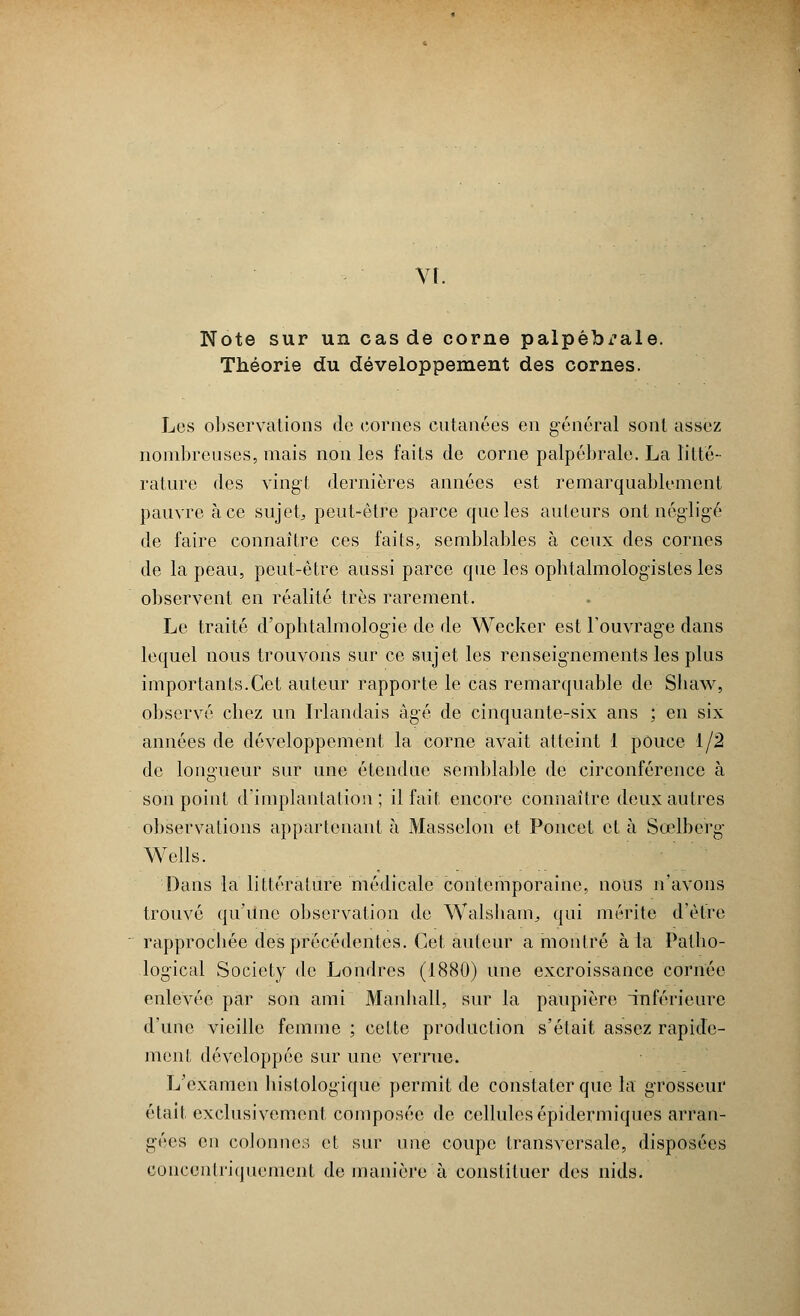 Vf. Note sur un cas de corne palpêbx'ale. Théorie du développement des cornes. Les observations de cornes cutanées en général sont assez nombreuses, mais non les faits de corne palpébrale. La litté- rature des vingt dernières années est remarquablement pauvre à ce sujet, peut-être parce que les auteurs ont négligé de faire connaître ces faits, semblables à ceux des cornes de la peau, peut-être aussi parce que les ophtalmologistes les observent en réalité très rarement. Le traité d'ophtalmologie de de Wecker est l'ouvrage dans lequel nous trouvons sur ce sujet les renseignements les plus importants.Cet auteur rapporte le cas remarquable de Sbaw, observé chez un Irlandais âgé de cinquante-six ans ; en six années de développement la corne avait atteint 1 pouce 1/2 de longueur sur une étendue semblable de circonférence à son point d'implantation; il fait encore connaître deux autres observations appartenant à Massclon et Poucet et à Sœlberg Wells. Dans la littérature médicale contemporaine, nous n'avons trouvé qu'une observation de Walsham^ qui mérite d'être rapprochée des précédentes. Cet auteur a montré à la Patho- logical Society de Londres (1880) une excroissance cornée enlevée par son ami Manball, sur la paupière inférieure d'une vieille femme ; cette production s'était assez rapide- ment développée sur une verrue. L'examen bistologique permit de constater que la grosseur était exclusivement composée de cellules épidermiques arran- gées en colonnes et sur une coupe transversale, disposées coucenlriquement de manière à constituer des nids.