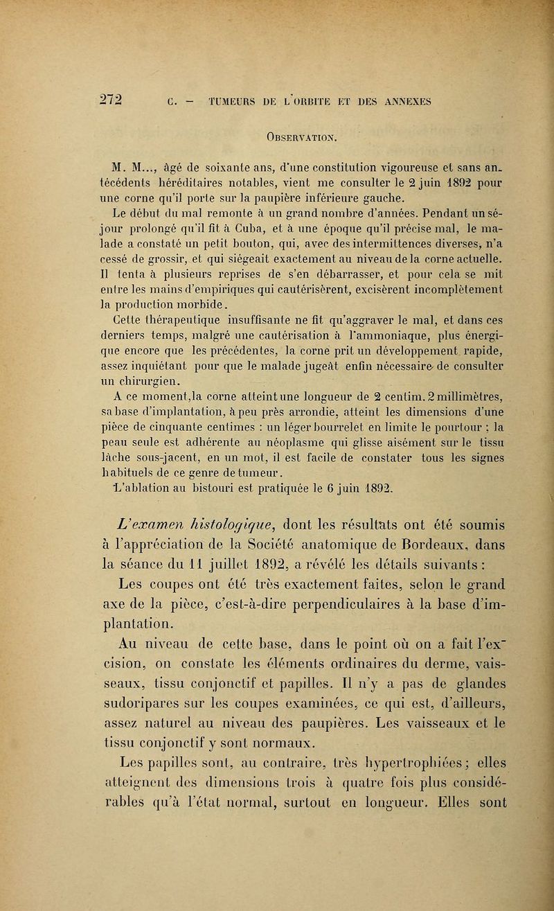 Observation. M. M..., âgé de soixante ans, d'une constitution vigoureuse et sans an. técédents héréditaires notables, vient me consulter le 2 juin 1892 pour une corne qu'il porte sur la paupière inférieure gauche. Le début du mal remonte à un grand nombre d'années. Pendant un sé- jour prolongé qu'il fit à Cuba, et à une époque qu'il précise mal, le ma- lade a constaté un petit bouton, qui, avec des intermittences diverses, n'a cessé de grossir, et qui siégeait exactement au niveau de la corne actuelle. Il tenta à plusieurs reprises de s'en débarrasser, et pour cela se mit entre les mains d'empiriques qui cautérisèrent, excisèrent incomplètement la production morbide. Cette thérapeutique insuffisante ne fit qu'aggraver le mal, et dans ces derniers temps, malgré une cautérisation à l'ammoniaque, plus énergi- que encore que les précédentes, la corne prit un développement rapide, assez inquiétant pour que le malade jugeât enfin nécessaire- de consulter un chirurgien. A ce moment,la corne atteint une longueur de 2 centim. 2 millimètres, sa base d'implantation, à peu près arrondie, atteint les dimensions d'une pièce de cinquante centimes : un léger bourrelet en limite le pourtour ; la peau seule est adhérente au néoplasme qui glisse aisément sur le tissu lâche sous-jacent, en un mot, il est facile de constater tous les signes habituels de ce genre de tumeur. L'ablation au bistouri est pratiquée le 6 juin 1892. L'examen histologigue, dont les résultats ont été soumis à l'appréciation de la Société anatomique de Bordeaux, dans la séance du 11 juillet 1892, a révélé les détails suivants : Les coupes ont été très exactement faites, selon le grand axe de la pièce, c'est-à-dire perpendiculaires à la base d'im- plantation. Au niveau de cette base, dans le point où on a fait l'ex cision, on constate les éléments ordinaires du derme, vais- seaux, tissu conjonctif et papilles. Il n'y a pas de glandes sudoripares sur les coupes examinées, ce qui est, d'ailleurs, assez naturel au niveau des paupières. Les vaisseaux et le tissu conjonctif y sont normaux. Les papilles sont, au contraire, très hyperlropbiées ; elles atteignent des dimensions trois à quatre fois plus considé- rables qu'à l'état normal, surtout en longueur. Elles sont