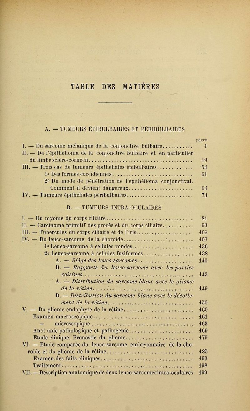 A. — TUMEURS EPIBULBAIRES ET PERIBULBAIRES fares I. — Du sarcome mélanique de la conjonctive bulbaire 1 IL — De l'épithélioma de la conjonctive bulbaire et en particulier du limbe scléro-cornéen 19 III. — Trois cas de tumeurs épithéliales épibulbaires 54 1» Des formes coccidiennes 61 2 Du mode de pénétration de l'épithélioma conjonctival. Comment il devient dangereux 64 IV. — Tumeurs épithéliales péribulbaires 73 R. — TUMEURS INTRA-OCULAIRES I. — Du myome du corps ciliaire 81 II. — Carcinome primitif des procès et du corps ciliaire 93 III. — Tubercules du corps ciliaire et de l'iris 102 IV. — Du leuco-sarcome de la choroïde ■ 107 lo Leuco-sarcome à cellules rondes 136 2o Leuco-sarcome à cellules fusiformes 138 A. — Siège des leuco-sarcomes 140 B. — Rapports du leuco-sarcome avec les parties voisines f 143 A. — Distribution du sarcome blanc avec le gliome de la rétine , 149 R. — Distribution du sarcome blanc avec le décolle- ment de la rétine 150 V. — Du gliome endophyte de la rétine c 160 Examen macroscopique 161 — microscopique 163 Anatomie pathologique et pathogénie 169 Etude clinique. Pronostic du gliome 179 VI. — Etude comparée du leuco-sarcome embryonnaire de la cho- roïde et du gliome de la rétine ., 185 Examen des faits cliniques 193 Traitement 198