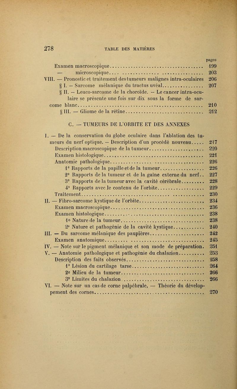 pages Examen macroscopique 199 — microscopique 203 VIII. — Pronostic et traitement des tumeurs malignes intra-oculaires 206 § I. — Sarcome mélanique du tractus uvéal 207 § II. — Leuco-sarcome de la choroïde. — Le cancer intra-ocu- laire se présente une fois sur dix sous la forme de sar- come blanc 210 § III. — Gliome de la rétine 212 C. — TUMEURS DE L'ORBITE ET DES ANNEXES I. — De la conservation du globe oculaire dans l'ablation des tu- meurs du nerf optique. — Description d'un procédé nouveau 217 Description macroscopique de la tumeur 220 Examen histologique 221 Anatomie pathologique 226 1° Rapports de la papille et de la tumeur 226 2° Rapports de la tumeur et de la gaîne externe du nerf.. 227 3° Rapports de la tumeur avec la cavité cérébrale 228 49 Rapports avec le contenu de l'orbite 229 Traitement 230 IL — Fibro-sarcome kystique de l'orbite 234 Examen macroscopique 236 Examen histologique • 238 lo Nature de la tumeur 238 2° Nature et pathogénie de la cavité kystique 240 III. — Du sarcome mélanique des paupières 242 Examen anatomique 245 IV. — Note sur le pigment mélanique et son mode de préparation. 251 V. — Anatomie pathologique et pathogénie du chalazion 253 Description des faits observés 258 1° Lésion du cartilage tarse 264 2o Milieu de la tumeur 266 3° Limites du chalazion 266 VI. — Note sur un cas de corne palpébrale. — Théorie du dévelop- pement des cornes 270