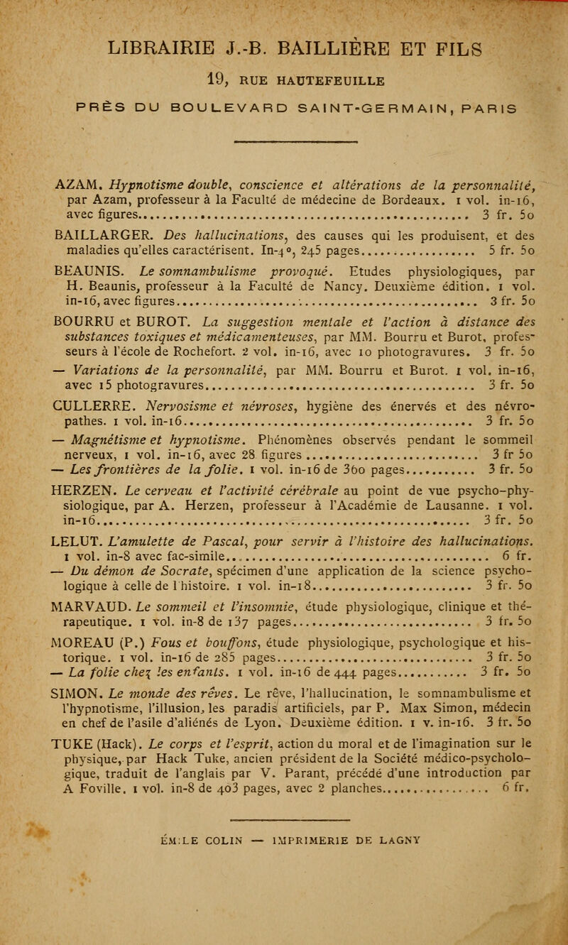 LIBRAIRIE J.-B. BAILLIÈRE ET FILS 19, RUE HAUTEFEUILLE PRÈS DU BOULEVARD SAINT-GERMAIN, PARIS AZAM. Hypnotisme double, conscience et altérations de la personnalité, par Azam, professeur à la Faculté de médecine de Bordeaux, i vol. in-16, avec figures 3 fr. 5 o BAILLARGER. Des hallucinations, des causes qui les produisent, et des maladies quelles caractérisent. In-40, 245 pages 5 fr. 5o BEAUNIS. Le somnambulisme provoqué. Etudes physiologiques, par H. Beaunis, professeur à la Faculté de Nancy. Deuxième édition. 1 vol. in-16, avec figures 3 fr. 5o BOURRU et BUROT. La suggestion mentale et l'action à distance des substances toxiques et médicamenteuses, par MM. Bourru et Burot, profes- seurs à l'école de Rochefort. 2 vol. in-16, avec 10 photogravures. 3 fr. 5o — Variations de la personnalité, par MM. Bourru et Burot. 1 vol. in-16, avec 15 photogravures 3 fr. 5o GULLERRE. Nervosisme et névroses, hygiène des énervés et des névro- pathes. 1 vol. in-16 3 fr. 5o — Magnétisme et hypnotisme. Phénomènes observés pendant le sommeil nerveux, 1 vol. in-16, avec 28 figures 3 fr 5o — Les frontières de la folie. 1 vol. in-16 de 3ôo pages 3 fr. 5o HERZEN. Le cerveau et l'activité cérébrale au point de vue psycho-phy- siologique, par A. Herzen, professeur à l'Académie de Lausanne. 1 vol. in-16 3 fr. 5o LELUT. L'amulette de Pascal, pour servir à l'histoire des hallucinations. 1 vol. in-8 avec fac-similé 6 fr. — Du démon de Socrate, spécimen d'une application de la science psycho- logique à celle de 1 histoire. 1 vol. in-18 3 fr. 5o MARVAUD. Le sommeil et l'insomnie, étude physiologique, clinique et thé- rapeutique. 1 vol. in-8 de 137 pages 3 fr. 5o MOREAU (P.) Fous et bouffons, étude physiologique, psychologique et his- torique. 1 vol. in-16 de 285 pages 3 fr. 5o — La folie che\ les enfants. 1 vol. in-16 de 444 pages 3 fr. 5o SIMON. Le monde des rêves. Le rêve, l'hallucination, le somnambulisme et l'hypnotisme, l'illusion, les paradis artificiels, par P. Max Simon, médecin en chef de l'asile d'aliénés de Lyon. Deuxième édition. 1 v. in-16. 3 fr. 5o TUKE (Hack). Le corps et l'esprit, action du moral et de l'imagination sur le physique, par Hack Tuke, ancien président de la Société médico-psycholo- gique, traduit de l'anglais par V. Parant, précédé d'une introduction par A Foville. 1 vol. in-8 de 403 pages, avec 2 planches 6 fr. EMILE COLIN — IMPRIMERIE DE LAGNY