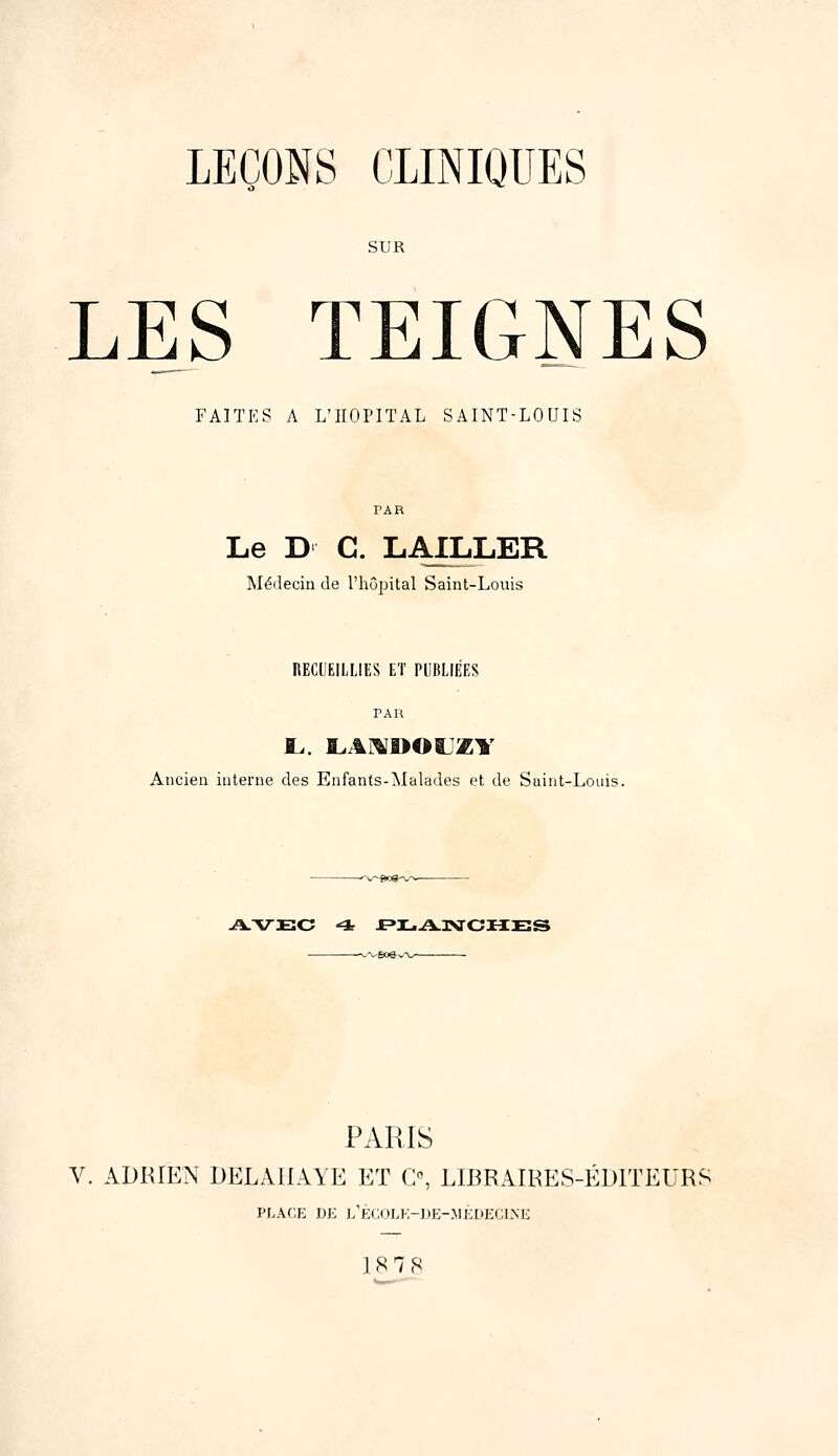 LEÇONS CLINIOOES LES TEIGNES FAITES A L'HOPITAL SAINT-LOUIS Le D C. LAILLER Médecin Je l'hôpital Saint-Louis RECUEILLIES ET PUBLIÉES PAR Ancien interne des Enfants-Malades et de Suint-Louis. --■-v'Êfte^'v^—■ • PARIS V. ADRIEN DELAIIAYE ET G°, LIBRAIRES-ÉDITEURS PLACE DE L'ÉCULE-UE-.MÉDECLNK 1878