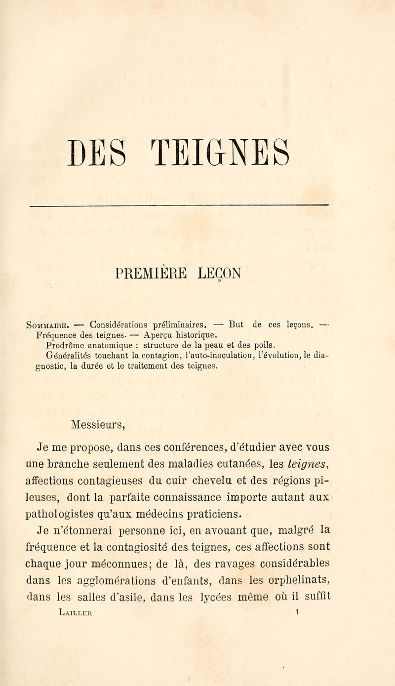 PREMIERE LEÇON Sommaire. — Considérations préliminaires. — But de ces leçons. — Fréquence des teignes. — Aperçu historique. Prodrome anatomique : structure de la peau et des poils. Généralités touchant la contagion, l'auto-inoculation, l'évolution, le dia- gnostic, la durée et le traitement des teignes. Messieurs, Je me propose, dans ces conférences, d'étudier avec vous une branche seulement des maladies cutanées, les teignes, affections contagieuses du cuir chevelu et des régions pi- leuses, dont la parfaite connaissance importe autant aux pathologistes qu'aux médecins praticiens. Je n'étonnerai personne ici, en avouant que, malgré la fréquence et la contagiosité des teignes, ces affections sont chaque jour méconnues; de là, des ravages considérables dans les agglomérations d'enfants, dans les orphelinats, dans les salles d'asile, dans les lycées môme où il suffit