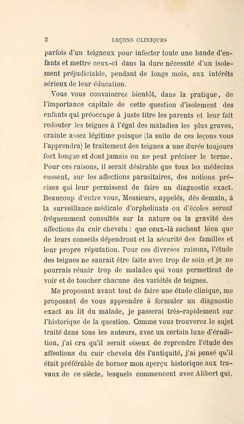 parfois d'un teigneux pour infecter toute une bande d'en- fants et mettre ceux-ci dans la dure nécessité d'un isole- ment préjudiciable, pendant de longs mois, aux intérêts sérieux de leur éducation. Vous Yous convaincrez bientôt, dans la pratique, de l'importance capitale de cette question d'isolement des enfants qui préoccupe à juste titre les parents et leur fait redouter les teignes à l'égal des maladies les plus graves, crainte assez légitime puisque (la suite de ces leçons vous l'apprendra) le traitement des teignes a une durée toujours fort longue et dont jamais on ne peut préciser le terme. Pour ces raisons, il serait désirable que tous les médecins eussent, sur les affections parasitaires, des notions pré- cises qui leur permissent de faire un diagnostic exact. Beaucoup d'entre vous, Messieurs, appelés, dès demain, à la surveillance médicale d'orphelinats ou d'écoles seront fréquemment consultés sur la nature ou la gravité des affections du cuir chevelu : que ceux-là sachent bien que de leurs conseils dépendront et la sécurité des familles et leur propre réputation. Pour ces diverses raisons, l'étude des teignes ne saurait être faite avec trop de soin et je ne pourrais réunir trop de malades qui vous permettent de voir et de toucher chacune des variétés de teignes. Me proposant avant tout de faire une étude clinique, me proposant de vous apprendre à formuler un diagnostic exact au lit du malade, je passerai très-rapidement sur l'historique de la question. Gomme vous trouverez le sujet traité dans tous les auteurs, avec un certain luxe d'érudi- tion, j'ai cru qu'il serait oiseux de reprendre l'étude des affections du cuir chevelu dès l'antiquité, j'ai pensé qu'il était préférable de borner mon aperçu historique aux tra- vaux de ce siècle, lesquels commencent avec Alibert qui,