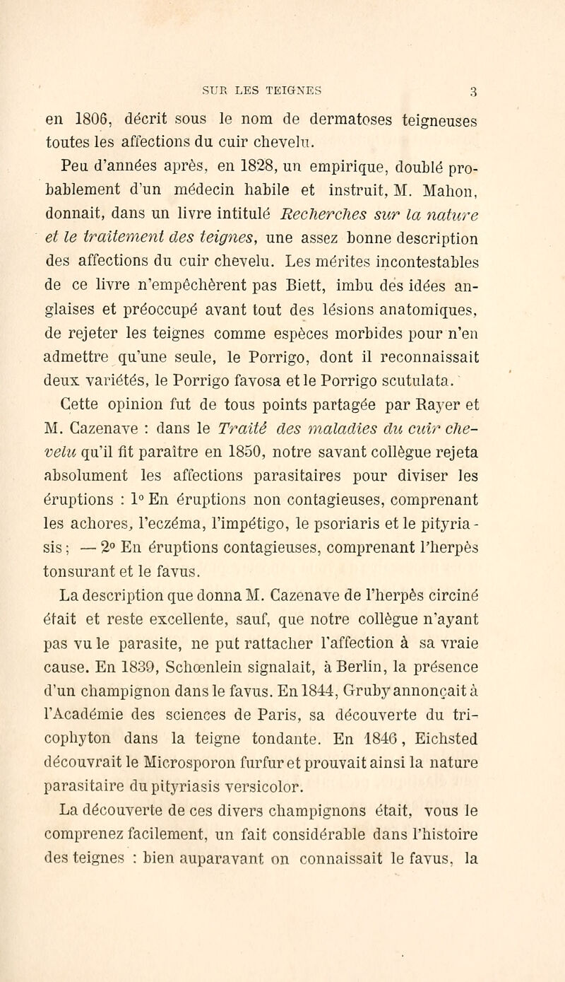 en 1806, décrit sous le nom de dermatoses teigneuses toutes les affections du cuir chevelu. Peu d'années après, en 1828, un empirique, doublé pro- bablement d'un médecin habile et instruit, M. Mahon, donnait, dans un livre intitulé Recherches sur la nature et le traitement des teignes, une assez bonne description des affections du cuir chevelu. Les mérites incontestables de ce livre n'empêchèrent pas Biett, imbu des idées an- glaises et préoccupé avant tout des lésions anatomiques, de rejeter les teignes comme espèces morbides pour n'en admettre qu'une seule, le Porrigo, dont il reconnaissait deux variétés, le Porrigo favosa et le Porrigo scutulata. Cette opinion fut de tous points partagée par Raj'er et M. Cazenave : dans le Traité des maladies du cuir che- velu qu'il fit paraître en 1850, notre savant collègue rejeta absolument les affections parasitaires pour diviser les éruptions : 1° En éruptions non contagieuses, comprenant les achores, l'eczéma, l'impétigo, le psoriaris et le pityria- sis ; — 2° En éruptions contagieuses, comprenant l'herpès tonsurant et le favus. La description que donna M. Cazenave de l'herpès circiné était et reste excellente, sauf, que notre collègue n'ayant pas vu le parasite, ne put rattacher l'affection à sa vraie cause. En 1839, Schœnlein signalait, à Berlin, la présence d'un champignon dans le favus. En 1844, Gruby annonçait à l'Académie des sciences de Paris, sa découverte du tri- cophyton dans la teigne tondante. En 1846, Eichsted découvrait le Microsporon furfur et prouvait ainsi la nature parasitaire du pityriasis versicolor. La découverte de ces divers champignons était, vous le comprenez facilement, un fait considérable dans l'histoire des teignes : bien auparavant on connaissait le favus. la