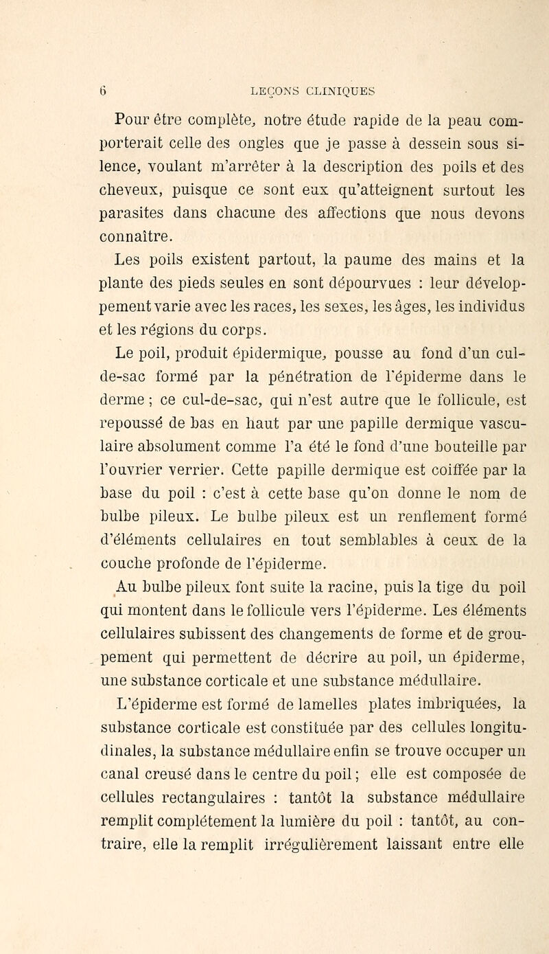 Pour être complète, notre étude rapide de la peau com- porterait celle des ongles que je passe à dessein sous si- lence, voulant m'arrêter à la description des poils et des cheveux, puisque ce sont eux qu'atteignent surtout les parasites dans chacune des affections que nous devons connaître. Les poils existent partout, la paume des mains et la plante des pieds seules en sont dépourvues : leur dévelop- pement varie avec les races, les sexes, les âges, les individus et les régions du corps. Le poil, produit épidermique, pousse au fond d'un cul- de-sac formé par la pénétration de Fépiderme dans le derme ; ce cul-de-sac, qui n'est autre que le follicule, est repoussé de has en haut par une papille dermique vascu- laire absolument comme l'a été le fond d'une bouteille par l'ouvrier verrier. Cette papille dermique est coiffée par la base du poil : c'est à cette base qu'on donne le nom de bulbe pileux. Le bulbe pileux est un renflement formé d'éléments cellulaires en tout semblables à ceux de la couche profonde de l'épiderme. Au bulbe pileux font suite la racine, puis la tige du poil qui montent dans lefoUicule vers l'épiderme. Les éléments cellulaires subissent des changements de forme et de grou- pement qui permettent de décrire au poil, un épiderme, une substance corticale et une substance médullaire. L'épiderme est formé de lamelles plates imbriquées, la substance corticale est constituée par des cellules longitu- dinales, la substance médullaire enfin se trouve occuper un canal creusé dans le centre du poil ; elle est composée de cellules rectangulaires : tantôt la substance médullaire rempht complètement la lumière du poil : tantôt, au con- traire, elle la remplit irrégulièrement laissant entre elle