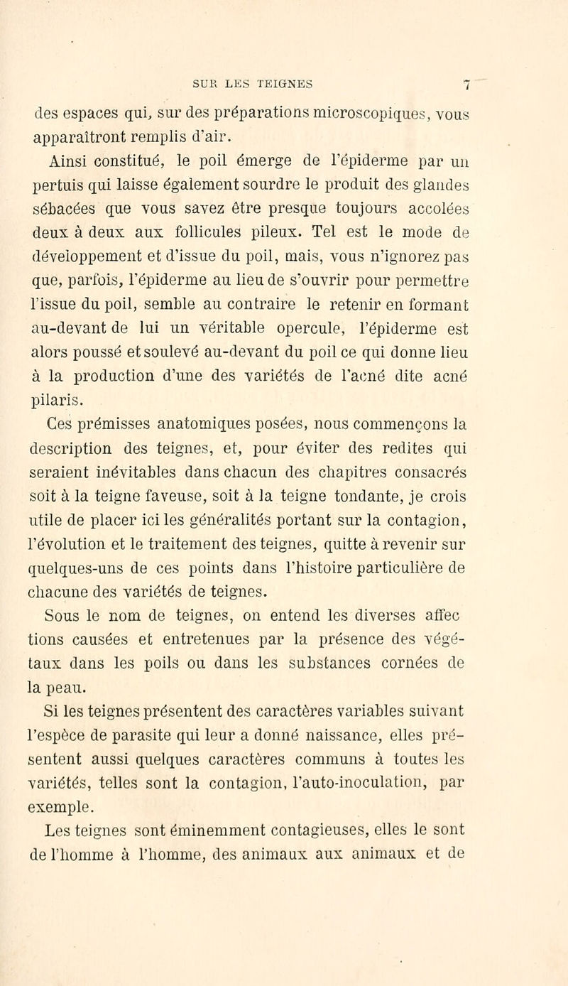 des espaces qui, sur des préparations microscopiques, vous apparaîtront remplis d'air. Ainsi constitué, le poil émerge de l'épiderme par un pertuis qui laisse également sourdre le produit des glandes sébacées que vous savez être presque toujours accolées deux à deux aux follicules pileux. Tel est le mode de développement et d'issue du poil, mais, vous n'ignorez pas que, parfois, l'épiderme au lieu de s'ouvrir pour permettre l'issue du poil, semble au contraire le retenir en formant au-devant de lui un véritable opercule, l'épiderme est alors poussé et soulevé au-devant du poil ce qui donne lieu à la production d'une des variétés de l'acné dite acné pilaris. Ces prémisses anatomiques posées, nous commençons la description des teignes, et, pour éviter des redites qui seraient inévitables dans chacun des chapitres consacrés soit à la teigne faveuse, soit à la teigne tondante, je crois utile de placer ici les généralités portant sur la contagion, l'évolution et le traitement des teignes, quitte à revenir sur quelques-uns de ces points dans l'histoire particulière de chacune des variétés de teignes. Sous le nom de teignes, on entend les diverses afifec tions causées et entretenues par la présence des végé- taux dans les poils ou dans les substances cornées de la peau. Si les teignes présentent des caractères variables suivant l'espèce de parasite qui leur a donné naissance, elles pré- sentent aussi quelques caractères communs à toutes les variétés, telles sont la contagion, l'auto-inoculation, par exemple. Les teignes sont éminemment contagieuses, elles le sont de l'homme à l'homme, des animaux aux animaux et de