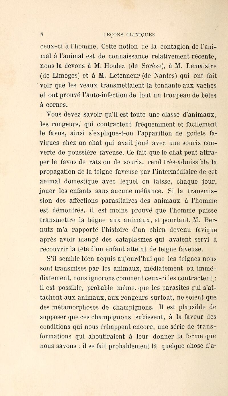 ceux-ci à riiomme, Cette notion de la contagion de l'ani- mal à l'animal est de connaissance relativement récente, nous la devons à M. Houlez (de Sorèze), à M. Lemaistre (de Limoges) et à M. Letenneur (de Nantes) qui ont fait ■ voir que les veaux transmettaient la tondante aux vaches et ont prouvé l'auto-infection de tout un troupeau de bêtes à cornes. Vous devez savoir qu'il est toute une classe d'animaux, les rongeurs, qui contractent fréquemment et facilement le favus, ainsi s'explique-t-on l'apparition de godets fa- viques chez un chat qui avait joué avec une souris cou- verte de poussière faveuse. Ce fait que le chat peut attra- per le favus de rats ou de souris, rend très-admissible la propagation de la teigne faveuse par l'intermédiaire de cet animal domestique avec lequel on laisse, chaque jour, jouer les enfants sans aucune méfiance. Si la transmis- sion des affections parasitaires des animaux à l'homme est démontrée, il est moins prouvé que l'homme puisse transmettre la teigne aux animaux, et pourtant, M. Ber- nutz m'a rapporté l'histoire d'un chien devenu favique après avoir mangé des cataplasmes qui avaient servi à recouvrir la tête d'un enfant atteint de teigne faveuse. S'il semble bien acquis aujourd'hui que les teignes nous sont transmises par les animaux, médiatement ou immé- diatement, nous ignorons comment ceux-ci les contractent : il est possible, probable même, que les parasites qui s'at- tachent aux animaux, aux rongeurs surtout, ne soient que des métamorphoses de champignons. Il est plausible de supposer que ces champignons subissent, à la faveur des conditions qui nous échappent encore, une série de trans- formations qui aboutiraient à leur donner la forme que nous savons : il se fait probablement là quelque chose d'à-