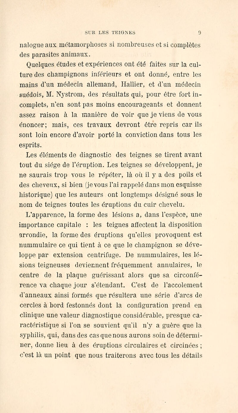 nalogue aux métamorplioses si nombreuses et si complètes des parasites animaux. Quelques études et expériences ont été faites sur la cul- ture des champignons inférieurs et ont donnée entre les mains d'un médecin allemand, Hallier, et d'un médecin suédois, M. Nystrom, des résultats qui, pour être fort in- complets, n'en sont pas moins encourageants et donnent assez raison à la manière de voir que je viens de vous énoncer; mais, ces travaux devront être repris car ils sont loin encore d'avoir porté la conviction dans tous les esprits. Les éléments de diagnostic des teignes se tirent avant tout du siège de l'éruption. Les teignes se développent, je ne saurais trop vous le répéter, là où il y a des poils et des cheveux, si bien (je vous l'ai rappelé dans mon esquisse historique) que les auteurs ont longtemps désigné sous le nom de teignes toutes les éruptions du cuir chevelu. L'apparence, la forme des lésions a, dans l'espèce, une importance capitale : les teignes affectent la disposition arrondie, la forme des éruptions qu'elles provoquent est nummulaire ce qui tient à ce que le champignon se déve- loppe par extension centrifuge. De nummulaires, les lé- sions teigneuses deviennent fréquemment annulaires, le centre de la plaque guérissant alors que sa circonfé- rence va chaque jour s'étendant. C'est de l'accolement d'anneaux ainsi formés que résultera une série d'arcs de cercles à bord festonnés dont la configuration prend en clinique une valeur diagnostique considérable, presque ca- ractéristique si l'on se souvient qu'il n'y a guère que la syphilis, qui, dans des cas que nous aurons soin de détermi- ner, donne lieu à des éruptions circulaires et circinées ; c'est là un point que nous traiterons avec tous les détails