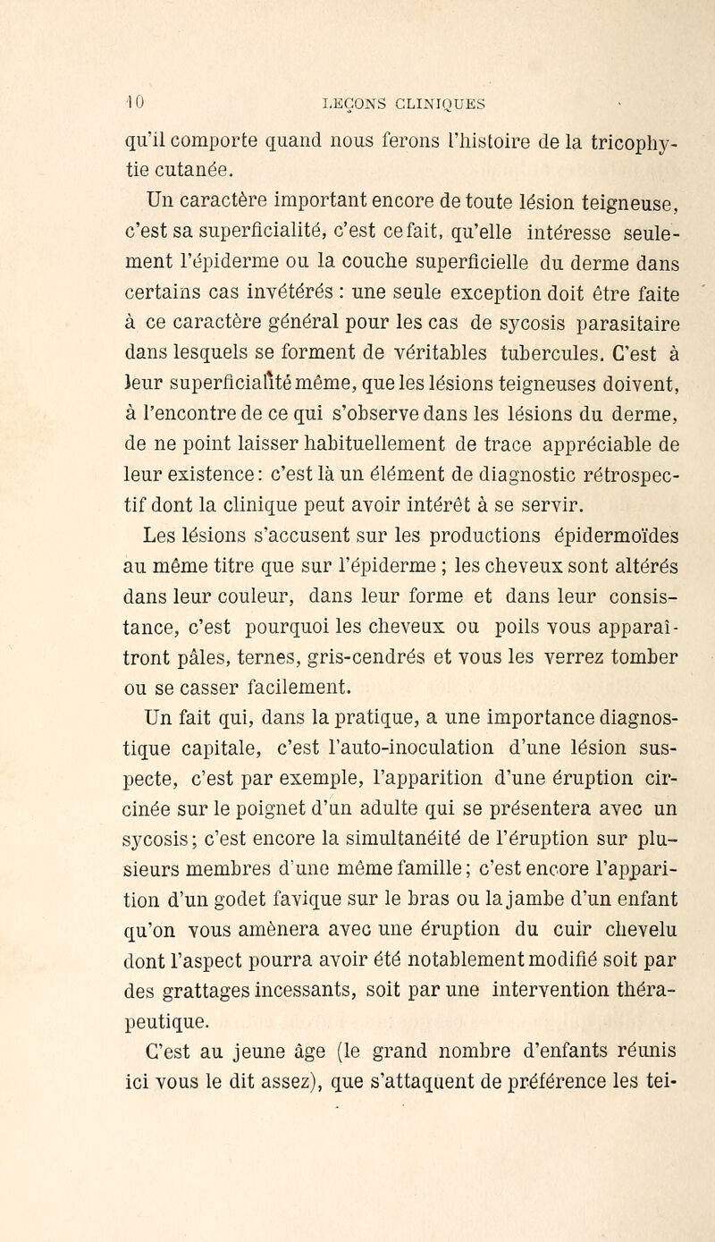 qu'il comporte quand nous ferons l'iiistoire de la tricophy- tie cutanée. Un caractère important encore de toute lésion teigneuse, c'est sa superficialité, c'est ce fait, qu'elle intéresse seule- ment l'épiderme ou la couche superficielle du derme dans certains cas invétérés : une seule exception doit être faite à ce caractère général pour les cas de sycosis parasitaire dans lesquels se forment de véritables tubercules. C'est à )eur superficialité même, que les lésions teigneuses doivent, à rencontre de ce qui s'observe dans les lésions du derme, de ne point laisser habituellement de trace appréciable de leur existence : c'est là un élément de diagnostic rétrospec- tif dont la clinique peut avoir intérêt à se servir. Les lésions s'accusent sur les productions épidermoïdes au même titre que sur l'épiderme ; les cheveux sont altérés dans leur couleur, dans leur forme et dans leur consis- tance, c'est pourquoi les cheveux ou poils vous apparaî- tront pâles, ternes, gris-cendrés et vous les verrez tomber ou se casser facilement. Un fait qui, dans la pratique, a une importance diagnos- tique capitale, c'est l'auto-inoculation d'une lésion sus- pecte, c'est par exemple, l'apparition d'une éruption cir- cinée sur le poignet d'un adulte qui se présentera avec un sycosis; c'est encore la simultanéité de l'éruption sur plu- sieurs membres d'une même famille; c'est encore l'appari- tion d'un godet favique sur le bras ou la jambe d'un enfant qu'on vous amènera avec une éruption du cuir chevelu dont l'aspect pourra avoir été notablement modifié soit par des grattages incessants, soit par une intervention théra- peutique. C'est au jeune âge (le grand nombre d'enfants réunis ici vous le dit assez), que s'attaquent de préférence les tei-