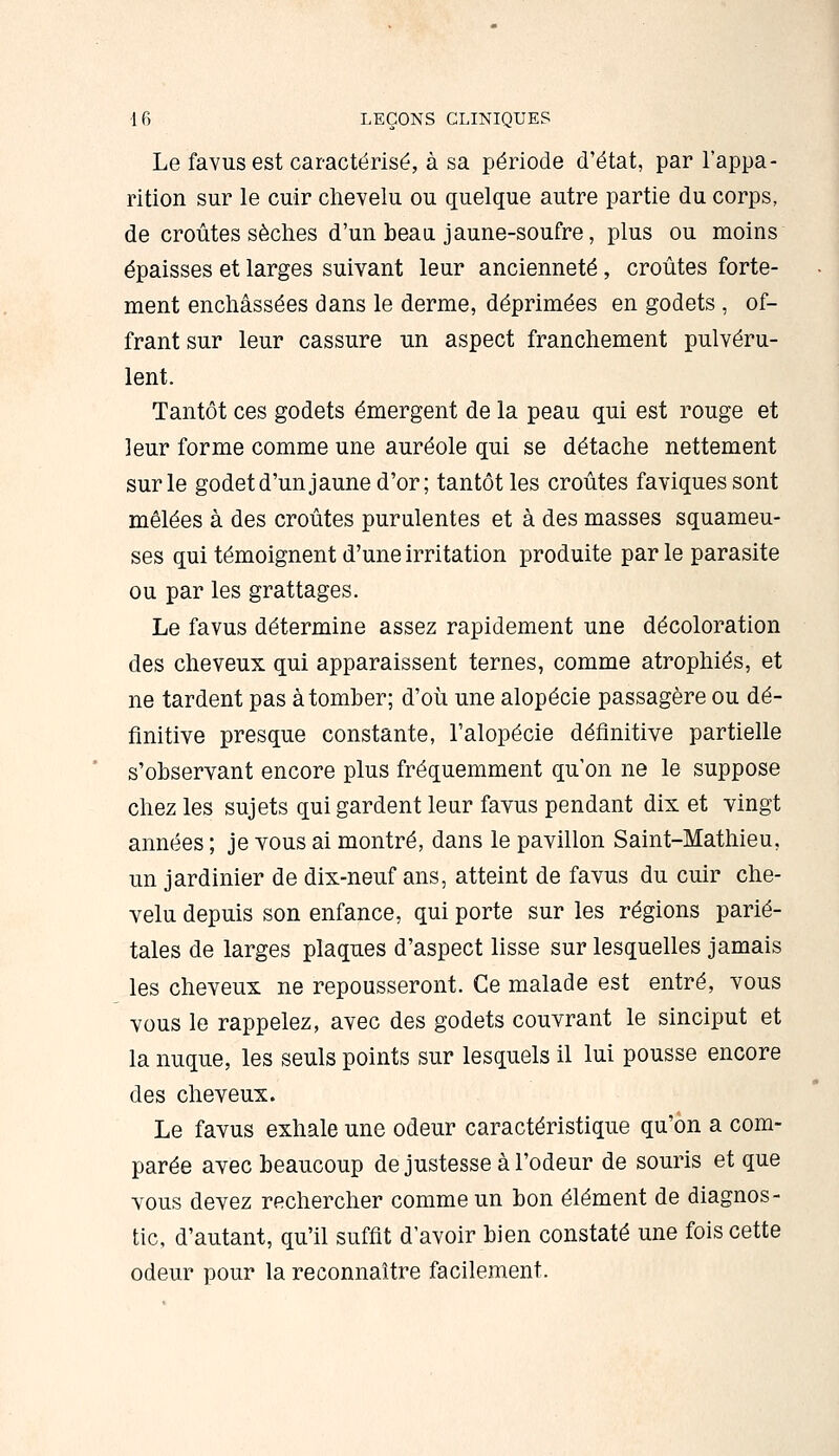 Le favusest caractérisé, à sa période d'état, par l'appa- rition sur le cuir chevelu ou quelque autre partie du corps, de croûtes sèches d'un beau jaune-soufre, plus ou moins épaisses et larges suivant leur ancienneté, croûtes forte- ment enchâssées dans le derme, déprimées en godets , of- frant sur leur cassure un aspect franchement pulvéru- lent. Tantôt ces godets émergent de la peau qui est rouge et leur forme comme une auréole qui se détache nettement sur le godet d'un jaune d'or; tantôt les croûtes faviquessont mêlées à des croûtes purulentes et à des masses squameu- ses qui témoignent d'une irritation produite par le parasite ou par les grattages. Le favus détermine assez rapidement une décoloration des cheveux qui apparaissent ternes, comme atrophiés, et ne tardent pas à tomber; d'où une alopécie passagère ou dé- finitive presque constante, l'alopécie définitive partielle s'observant encore plus fréquemment qu'on ne le suppose chez les sujets qui gardent leur favus pendant dix et vingt années ; je tous ai montré, dans le pavillon Saint-Mathieu, un jardinier de dix-neuf ans, atteint de favus du cuir che- velu depuis son enfance, qui porte sur les régions parié- tales de larges plaques d'aspect lisse sur lesquelles jamais les cheveux ne repousseront. Ce malade est entré, vous vous le rappelez, avec des godets couvrant le sinciput et la nuque, les seuls points sur lesquels il lui pousse encore des cheveux. Le favus exhale une odeur caractéristique qu'on a com- parée avec beaucoup de justesse à l'odeur de souris et que vous devez rechercher comme un bon élément de diagnos- tic, d'autant, qu'il suffit d'avoir bien constaté une fois cette odeur pour la reconnaître facilement.