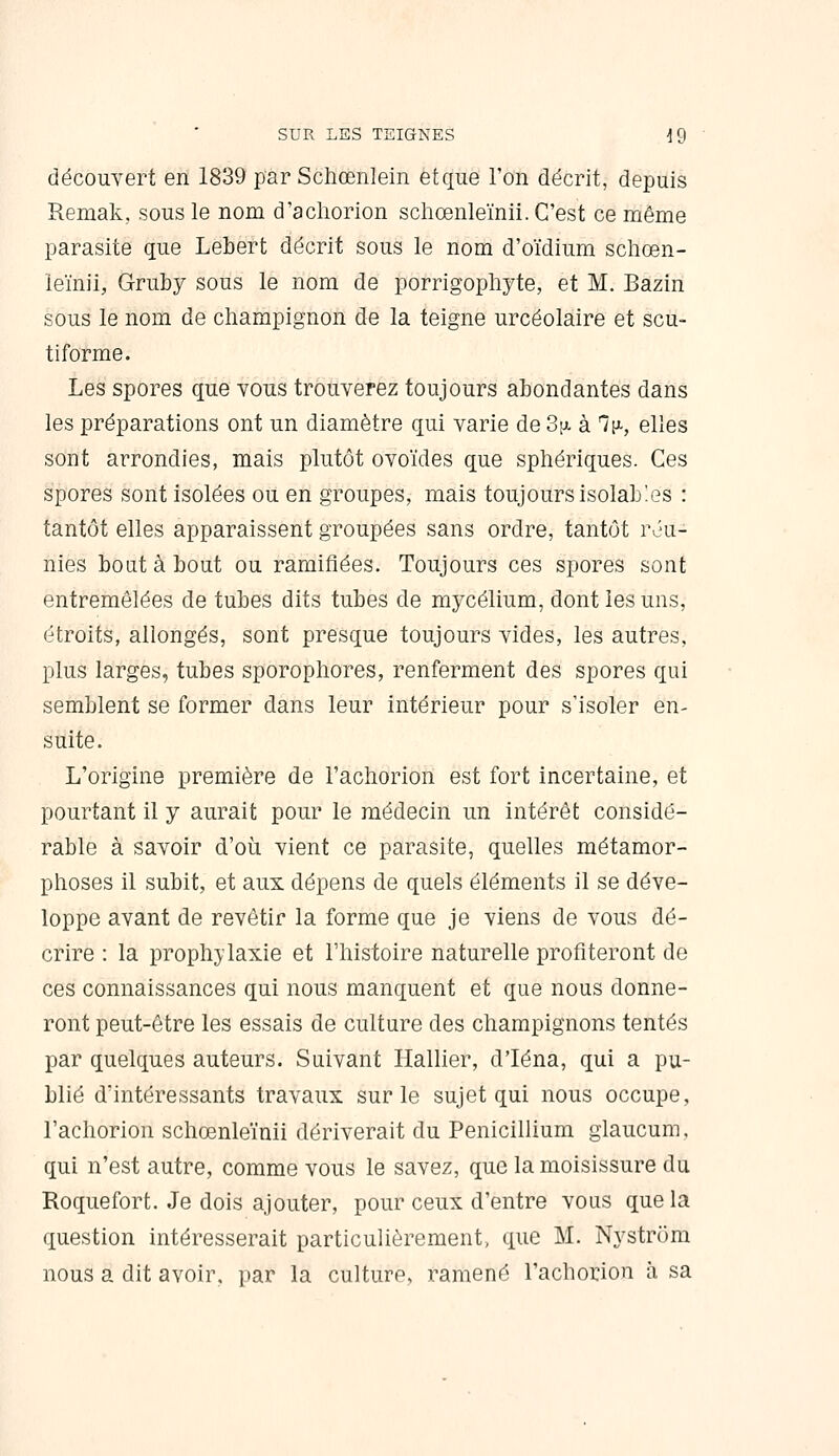 découvert en 1839 par Schœnlein et que l'on décrit, depuis Remak, sous le nom d'acliorion schœnleïnii. C'est ce même parasite que Lebert décrit sous le nom d'oïdium scliœn- leïnii, Gruby sous le nom de porrigophyte, et M. Bazin sous le nom de champignon de la teigne urcéolaire et scu- tiforme. Les spores que vous trouverez toujours abondantes dans les préparations ont un diamètre qui varie de 3[ji. à Tt^, elles sont arrondies, mais plutôt ovoïdes que sphériques. Ces spores sont isolées ou en groupes, mais toujours isolab'.es : tantôt elles apparaissent groupées sans ordre, tantôt réu- nies bout à bout ou ramifiées. Toujours ces spores sont entremêlées de tubes dits tubes de mycélium, dont les uns, étroits, allongés, sont presque toujours vides, les autres, plus larges, tubes sporopliores, renferment des spores qui semblent se former dans leur intérieur pour s'isoler en- suite. L'origine première de l'acliorion est fort incertaine, et pourtant il y aurait pour le médecin un intérêt considé- rable à savoir d'où, vient ce parasite, quelles métamor- phoses il subit, et aux dépens de quels éléments il se déve- loppe avant de revêtir la forme que je viens de vous dé- crire : la prophylaxie et l'histoire naturelle profiteront de ces connaissances qui nous manquent et que nous donne- ront peut-être les essais de culture des champignons tentés par quelques auteurs. Suivant Hallier, d'Iéna, qui a pu- blié d'intéressants travaux sur le sujet qui nous occupe, l'achorion schœnleïnii dériverait du Pénicillium glaucum. qui n'est autre, comme vous le savez, que la moisissure du Roquefort. Je dois ajouter, pour ceux d'entre vous que la question intéresserait particulièrement, que M. Nystrôm nous a dit avoir, par la culture, ramené l'achorion à sa