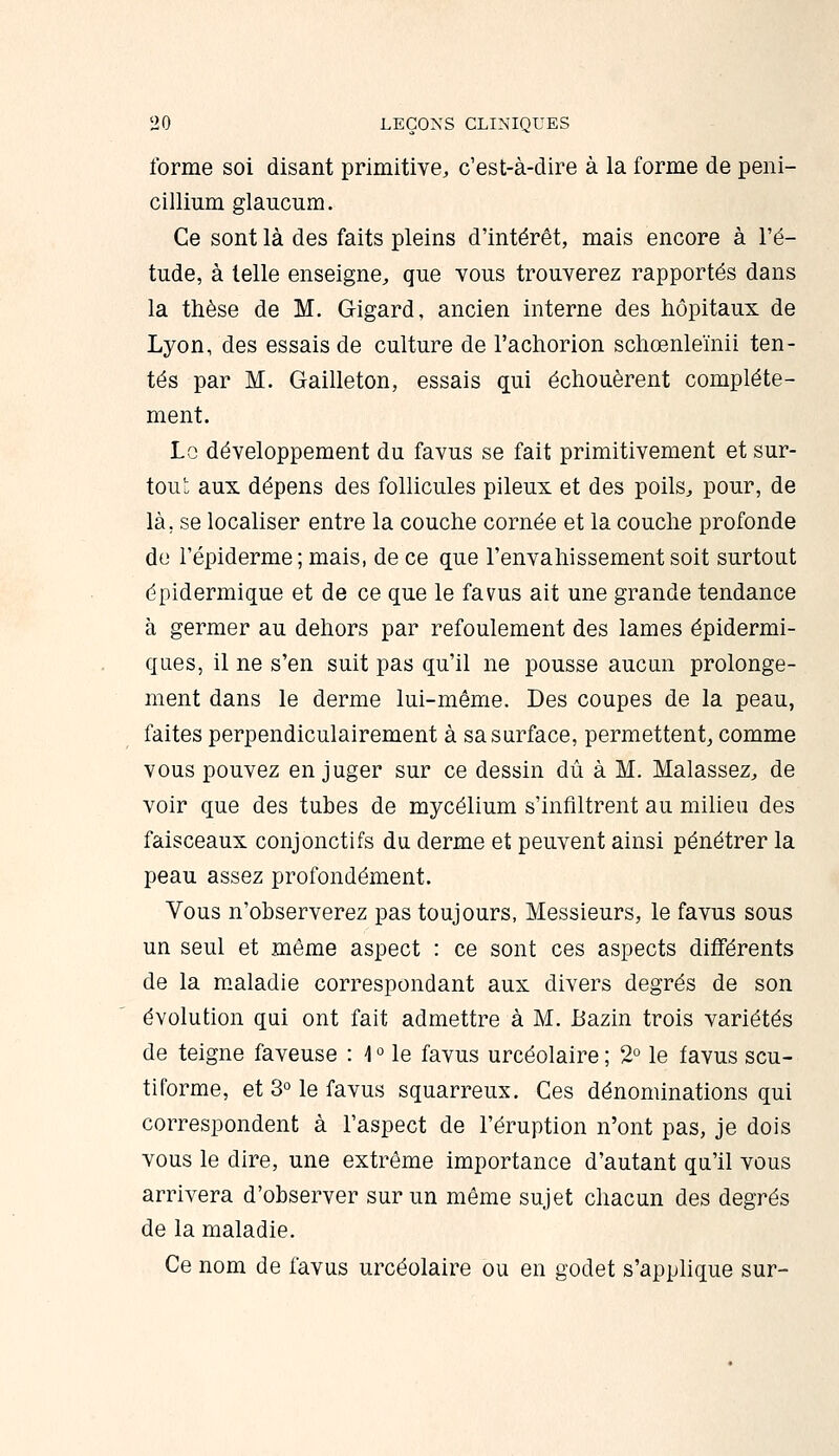 forme soi disant primitive, c'est-à-dire à la forme de péni- cillium glaucum. Ce sont là des faits pleins d'intérêt, mais encore à l'é- tude, à telle enseigne, que vous trouverez rapportés dans la thèse de M. Gigard, ancien interne des hôpitaux de Lyon, des essais de culture de l'achorion schœnle'inii ten- tés par M. Gailleton, essais qui échouèrent complète- ment. Lo développement du favus se fait primitivement et sur- tou' aux dépens des follicules pileux et des poils, pour, de là, se localiser entre la couche cornée et la couche profonde do répiderme ; mais, de ce que l'envahissement soit surtout épidermique et de ce que le favus ait une grande tendance à germer au dehors par refoulement des lames épidermi- ques, il ne s'en suit pas qu'il ne pousse aucun prolonge- ment dans le derme lui-même. Des coupes de la peau, faites perpendiculairement à sa surface, permettent^ comme vous pouvez en juger sur ce dessin dû à M. Malassez, de voir que des tubes de mycélium s'infiltrent au milieu des faisceaux conjonctifs du derme et peuvent ainsi pénétrer la peau assez profondément. Vous n'observerez pas toujours, Messieurs, le favus sous un seul et même aspect : ce sont ces aspects différents de la m.aladie correspondant aux divers degrés de son évolution qui ont fait admettre à M. Bazin trois variétés de teigne faveuse : 4 ° le favus urcéolaire ; 2° le favus scu- tiforme, et 3° le favus squarreux. Ces dénominations qui correspondent à l'aspect de l'éruption n'ont pas, je dois vous le dire, une extrême importance d'autant qu'il vous arrivera d'observer sur un même sujet chacun des degrés de la maladie. Ce nom de favus urcéolaire ou en godet s'applique sur-