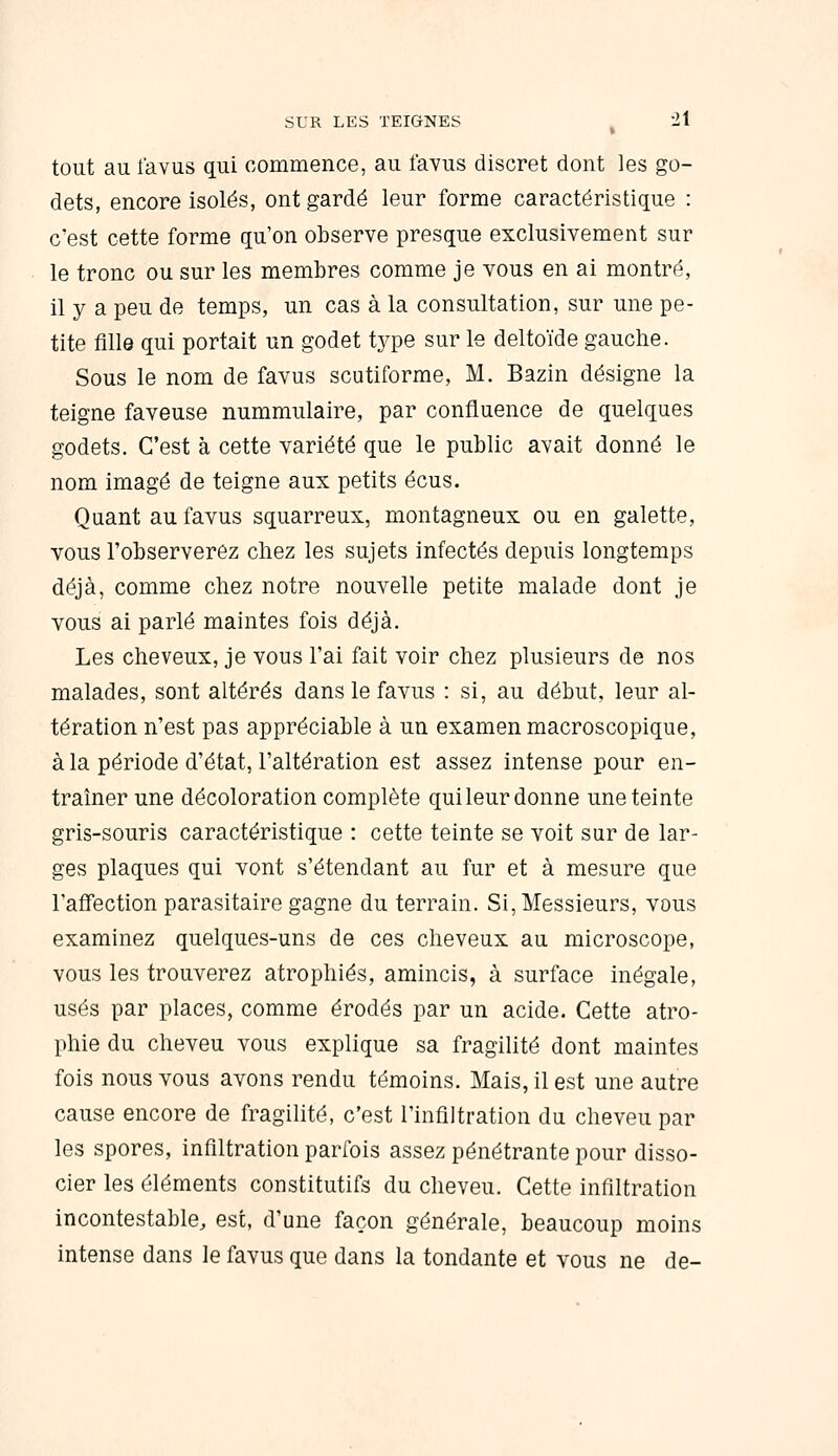 tout au l'avus qui commence, au favus discret dont les go- dets, encore isolés, ont gardé leur forme caractéristique : c'est cette forme qu'on observe presque exclusivement sur le tronc ou sur les membres comme je vous en ai montré, il y a peu de temps, un cas à la consultation, sur une pe- tite fille qui portait un godet type sur le deltoïde gauche. Sous le nom de favus scutiforme, M. Bazin désigne la teigne faveuse nummulaire, par confluence de quelques godets. C'est à cette variété que le public avait donné le nom imagé de teigne aux petits écus. Quant au favus squarreux, montagneux ou en galette, vous l'observerez chez les sujets infectés depuis longtemps déjà, comme chez notre nouvelle petite malade dont je vous ai parlé maintes fois déjà. Les cheveux, je vous l'ai fait voir chez plusieurs de nos malades, sont altérés dans le favus : si, au début, leur al- tération n'est pas appréciable à un examen macroscopique, à la période d'état, l'altération est assez intense pour en- traîner une décoloration complète quileur donne une teinte gris-souris caractéristique : cette teinte se voit sur de lar- ges plaques qui vont s'étendant au fur et à mesure que l'affection parasitaire gagne du terrain. Si, Messieurs, vous examinez quelques-uns de ces cheveux au microscope, vous les trouverez atrophiés, amincis, à surface inégale, usés par places, comme érodés par un acide. Cette atro- phie du cheveu vous explique sa fragilité dont maintes fois nous vous avons rendu témoins. Mais, il est une autre cause encore de fragilité, c'est l'infiltration du cheveu par les spores, infiltration parfois assez pénétrante pour disso- cier les éléments constitutifs du cheveu. Cette infiltration incontestable, est, d'une façon générale, beaucoup moins intense dans le favus que dans la tondante et vous ne de-