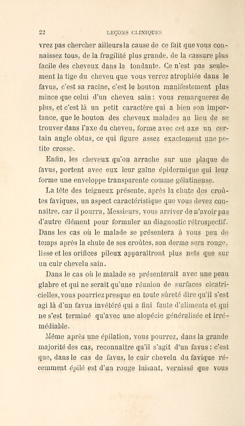 vrez pas clierclier ailleurs la cause de ce fait que vous con- naissez tous, de la fragilité plus grande, de la cassure plus facile des cheveux dans la tondante. Ce n'est pas seule- ment la tige du cheveu que vous verrez atrophiée dans le favus, c'est sa racine, c'est le bouton manifestement plus mince que celui d'un cheveu sain : vous remarquerez de plus, et c'est là un petit caractère qui a bien son impor- tance, que le bouton des cheveux malades au lieu de se trouver dans l'axe du cheveu, forme avec cet axe un cer- tain angle obtus, ce qui figure assez exactement une pe- tite crosse. Enfin, les cheveux qu'on arrache sur une plaque de favus, portent avec eux leur gaîne épidermique qui leur forme une enveloppe transparente comme gélatineuse. La tête des teigneux présente, après la chute des croû- tes faviques, un aspect caractéristique que vous devez con- naître, car il pourra, Messieurs, vous arriver de n'avoir pas d'autre élément pour formuler un diagnostic rétrospectif. Dans les cas où le malade se présentera à vous peu de temps après la chute de ses croûtes, son derme sera rouge, lisse et les orifices pileux apparaîtront plus nets que sur un cuir chevelu sain. Dans le cas où le malade se présenterait avec une peau glabre et qui ne serait qu'une réunion de surfaces cicatri- cielles, vous pourriez presque en toute sûreté dire qu'il s'est agi là d'un favus invétéré qui a fini faute d'aliments et qui ne s'est terminé qu'avec une alopécie généralisée et irré- médiable. Même après une épilation, vous pourrez^ dans la grande majorité des cas, reconnaître qu'il s'agit d'un favus : c'est que, dans le cas de favus, le cuir chevelu du favique ré- cemment épilé est d'un rouge luisant, vernissé que vous