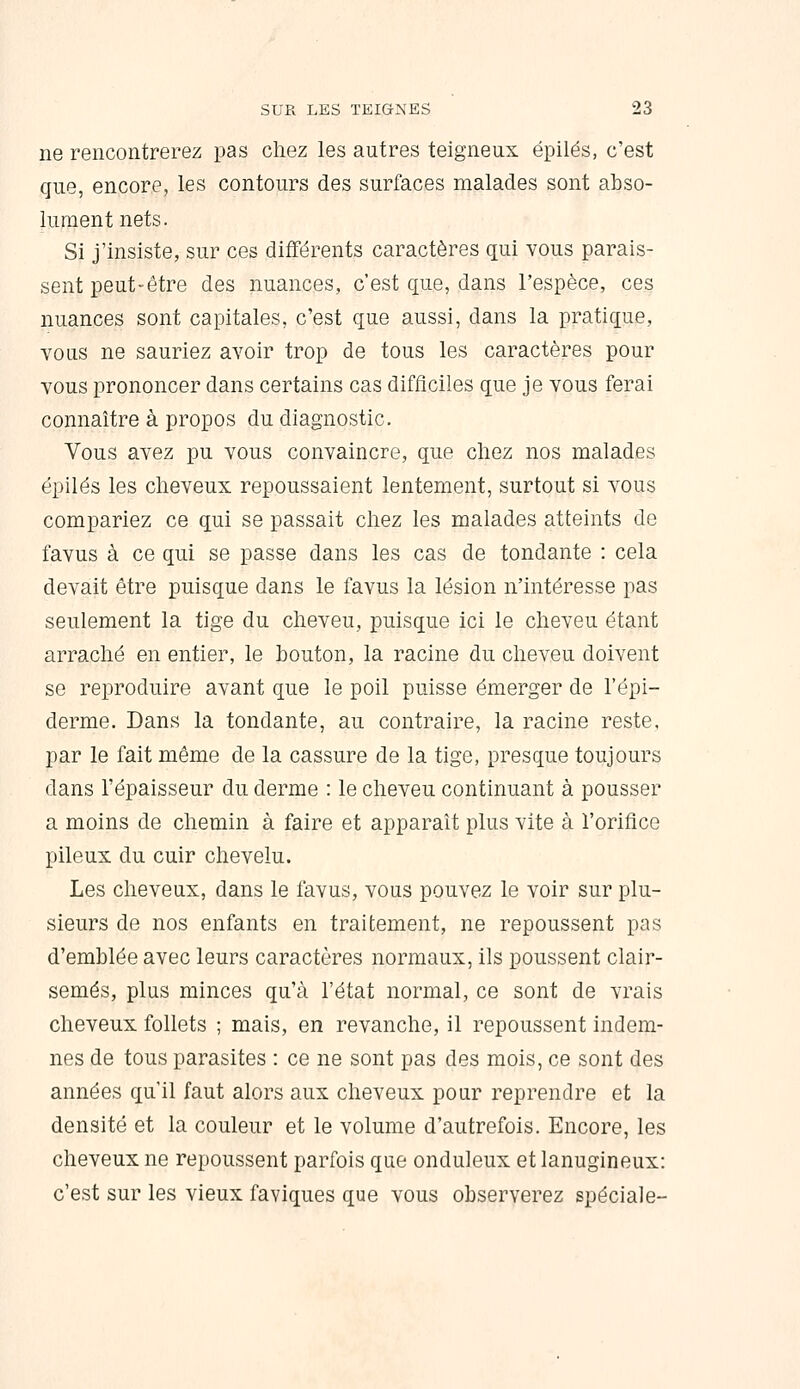 ne rencontrerez pas chez les autres teigneux épilés, c'est que, encore, les contours des surfaces malades sont abso- lument nets. Si j'insiste, sur ces différents caractères qui yous parais- sent peut-être des nuances, c'est que, dans l'espèce, ces nuances sont capitales, c'est que aussi, dans la pratique, vous ne sauriez avoir trop de tous les caractères pour vous prononcer dans certains cas difficiles que je vous ferai connaître à propos du diagnostic. Vous avez pu vous convaincre, que chez nos malades épilés les cheveux repoussaient lentement, surtout si vous compariez ce qui se passait chez les malades atteints de favus à ce qui se passe dans les cas de tondante : cela devait être puisque dans le favus la lésion n'intéresse pas seulement la tige du cheveu, puisque ici le cheveu étant arraché en entier, le bouton, la racine du cheveu doivent se reproduire avant que le poil puisse émerger de l'épi- derme. Dans la tondante, au contraire, la racine reste, par le fait même de la cassure de la tige, presque toujours dans l'épaisseur du derme : le cheveu continuant à pousser a moins de chemin à faire et apparaît plus vite à l'orifice pileux du cuir chevelu. Les cheveux, dans le favus, vous pouvez le voir sur plu- sieurs de nos enfants en traitement, ne repoussent pas d'emblée avec leurs caractères normaux, ils poussent clair- semés, plus minces qu'à l'état normal, ce sont de vrais cheveux follets ; mais, en revanche, il repoussent indem- nes de tous parasites : ce ne sont pas des mois, ce sont des années qu'il faut alors aux cheveux pour reprendre et la densité et la couleur et le volume d'autrefois. Encore, les cheveux ne repoussent parfois que onduleux et lanugineux: c'est sur les vieux faviques que vous observerez spéciale-