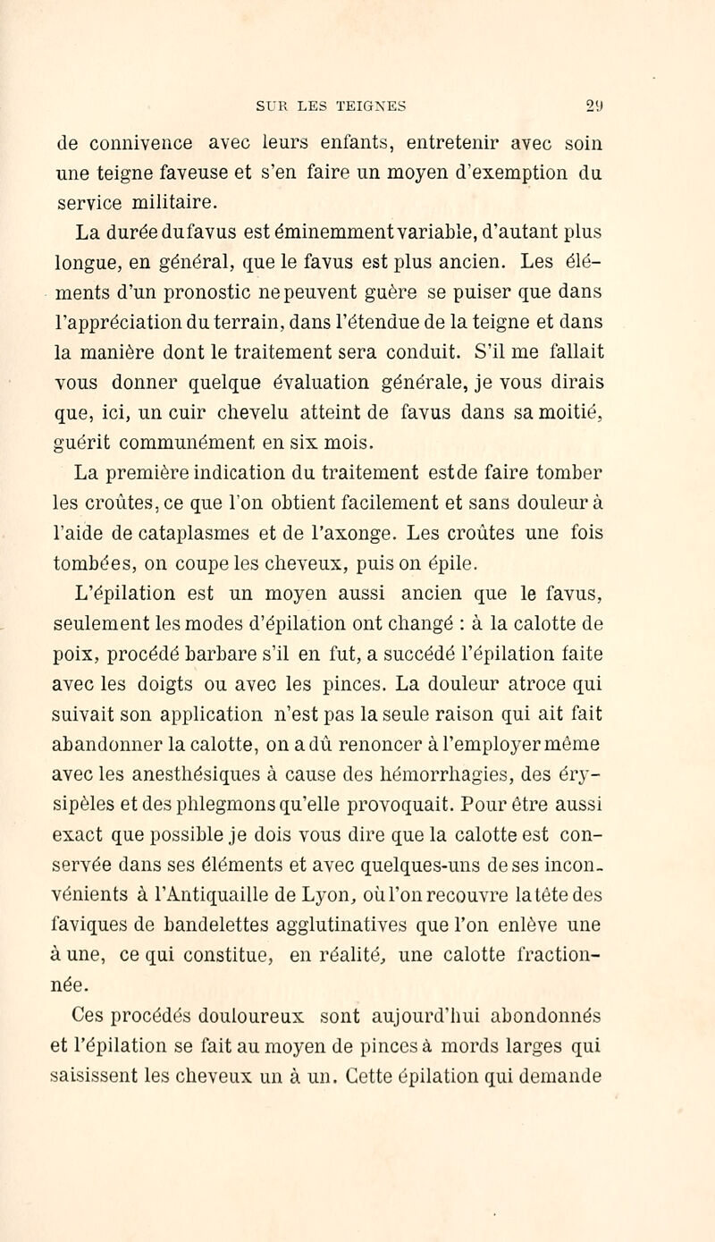 de connivence avec leurs enfants, entretenir avec soin une teigne faveuse et s'en faire un moyen d'exemption du service militaire. La durée dufavus est éminemment variable, d'autant plus longue, en général, que le favus est plus ancien. Les élé- ments d'un pronostic ne peuvent guère se puiser que dans l'appréciation du terrain, dans l'étendue de la teigne et dans la manière dont le traitement sera conduit. S'il me fallait vous donner quelque évaluation générale, je vous dirais que, ici, un cuir chevelu atteint de favus dans sa moitié, guérit communément en six mois. La première indication du traitement est de faire tomber les croûtes, ce que l'on obtient facilement et sans douleur à l'aide de cataplasmes et de l'axonge. Les croûtes une fois tombées, on coupe les cheveux, puis on épile. L'épilation est un moyen aussi ancien que le favus, seulement les modes d'épilation ont changé : à la calotte de poix, procédé barbare s'il en fut, a succédé l'épilation faite avec les doigts ou avec les pinces. La douleur atroce qui suivait son application n'est pas la seule raison qui ait fait abandonner la calotte, on a dû renoncer à l'employer même avec les anesthésiques à cause des hémorrhagies, des éry- sipèles et des phlegmons qu'elle provoquait. Pour être aussi exact que possible je dois vous dire que la calotte est con- servée dans ses éléments et avec quelques-uns de ses incon- vénients à l'Antiquaille de Lyon, où l'on recouvre la tête des faviques de bandelettes agglutinatives que l'on enlève une à une, ce qui constitue, en réalité, une calotte fraction- née. Ces procédés douloureux sont aujourd'hui abondonnés et l'épilation se fait au moyen de pinces à mords larges qui saisissent les cheveux un à un. Cette épilation qui demande