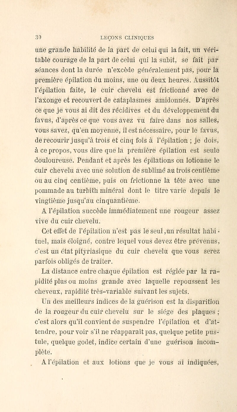 une grande habilité de la part de celui qui la fait, un véri- table courage de la part de celui qui la subit, se fait par séances dont la durée n'excède généralement pas, pour la première épilation du moins, une ou deux heures. Aussitôt Tépilation faite, le cuir chevelu est frictionné avec de l'axonge et recouvert de cataplasmes amidonnés. D'après ce que je vous ai dît des récidives et du développement du favus, d'après ce que vous avez vu faire dans nos salles, vous savez, qu'en moyenne, il est nécessaire, pour le favus, derecourir jusqu'à trois et cinq fois à l'épilation ; je dois, à ce propos, vous dire que la première épilation est seule douloureuse. Pendant et après les épilations on lotionne le cuir chevelu avec une solution de sublimé au trois centième ou au cinq centième, puis on frictionne la tête avec une pommade au turbith minéral dont le titre varie depuis le vingtième jusqu'au cinquantième. A l'épilation succède immédiatement une rougeur assez vive du cuir chevelu. Cet effet de l'épilation n'est pas le seul ,un résultat habi - tuel, mais éloigné, contre lequel vous devez être prévenus, c'est un état pityriasique du cuir chevelu que vous serez parfois obligés de traiter. La distance entre chaque épilation est réglée par la ra- pidité plus ou moins grande avec laquelle repoussent les cheveux, rapidité très-variable suivant les sujets. Un des meilleurs indices de la guérison est la disparition de la rougeur du cuir chevelu sur le siège des plaques ; c'est alors qu'il convient de suspendre l'épilation et d'at- tendre, pour voir s'il ne réapparaît pas, quelque petite pus- tule, quelque godet, indice certain d'une guérison incom- plète. A l'épilation et aux lotions que je vous ai indiquées,