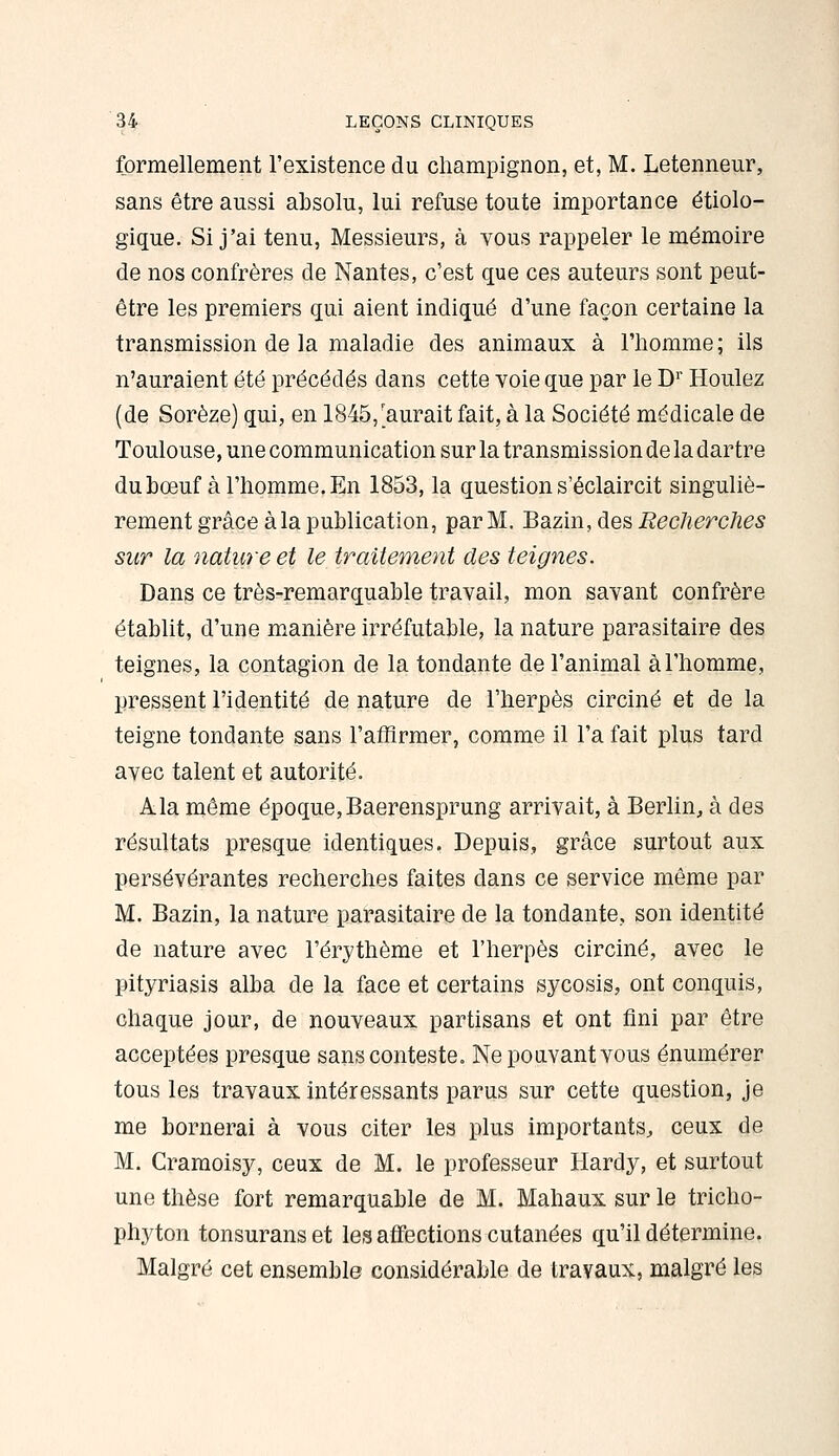 formellement l'existence du champignon, et, M. Letenneur, sans être aussi absolu, lui refuse toute importance étiolo- gique. Si j'ai tenu, Messieurs, à vous rappeler le mémoire de nos confrères de Nantes, c'est que ces auteurs sont peut- être les premiers qui aient indiqué d'une façon certaine la transmission de la maladie des animaux à l'homme; ils n'auraient été précédés dans cette voie que par le D'' Houlez (de Sorèze) qui, en 1845,'aurait fait, à la Société médicale de Toulouse, une communication sur la transmission de la dartre dubœuf à l'homme. En 1853, la question s'éclaircit singuliè- rement grâce à la publication, par M. Bazin, des Recherches sur la nature et le traitement des teignes. Dans ce très-remarquable travail, mon savant confrère établit, d'une manière irréfutable, la nature parasitaire des teignes, la contagion de la tondante de l'animal à l'homme, pressent l'identité de nature de l'herpès circiné et de la teigne tondante sans l'aSirmer, comme il l'a fait plus tard avec talent et autorité. Ala même époque,Baerensprung arrivait, à Berlin, à des résultats presque identiques. Depuis, grâce surtout aux persévérantes recherches faites dans ce service même par M. Bazin, la nature parasitaire de la tondante, son identité de nature avec l'érythème et l'herpès circiné, avec le pityriasis alba de la face et certains sycosis, ont conquis, chaque jour, de nouveaux partisans et ont fini par être acceptées presque sans conteste. Ne pouvant vous énumérer tous les travaux intéressants parus sur cette question, je me bornerai à vous citer les plus importants, ceux de M. Cramoisy, ceux de M. le professeur Hardy, et surtout une thèse fort remarquable de M. Mahaux sur le tricho- phyton tonsuranset les affections cutanées qu'il détermine. Malgré cet ensemble considérable de travaux, malgré les