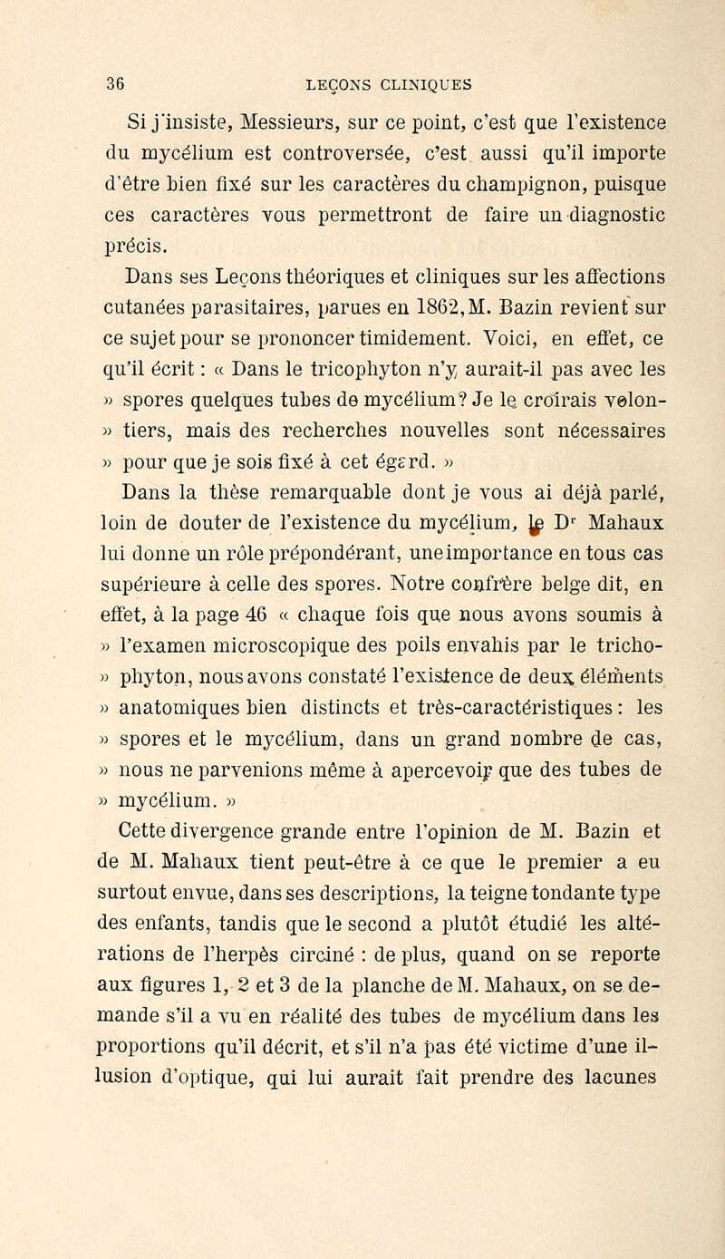 Si j'insiste, Messieurs, sur ce point, c'est que l'existence du mycélium est controversée, c'est, aussi qu'il importe d'être bien fixé sur les caractères du champignon, puisque ces caractères vous permettront de faire un diagnostic précis. Dans ses Leçons théoriques et cliniques sur les affections cutanées parasitaires, parues en 1862,M. Bazin revient sur ce sujet pour se prononcer timidement. Voici, en effet, ce qu'il écrit : « Dans le tricophyton n'y aurait-il pas avec les » spores quelques tubes de mycélium? Je le croirais velon- « tiers, mais des recherches nouvelles sont nécessaires » pour que je sois fixé à cet égsrd. w Dans la thèse remarquable dont je vous ai déjà parlé, loin de douter de l'existence du mycélium, ]^ D Mahaux lui donne un rôle prépondérant, uneimportance en tous cas supérieure à celle des spores. Notre confrère belge dit, en effet, à la page 46 « chaque fois que nous avons soumis à )3 l'examen microscopique des poils envahis par le tricho- » phyton, nous avons constaté l'existence de deu:^, éléments » anatomiques bien distincts et très-caractéristiques : les » spores et le mycélium, dans un grand nombre de cas, M nous ne parvenions même à apercevoir que des tubes de » mycélium. » Cette divergence grande entre l'opinion de M. Bazin et de M. Mahaux tient peut-être à ce que le premier a eu surtout envue, dans ses descriptions, la teigne tondante type des enfants, tandis que le second a plutôt étudié les alté- rations de l'herpès circiné : de plus, quand on se reporte aux figures 1, 2 et 3 de la planche de M. Mahaux, on se de- mande s'il a vu en réalité des tubes de mycélium dans les proportions qu'il décrit, et s'il n'a pas été victime d'une il- lusion d'optique, qui lui aurait fait prendre des lacunes