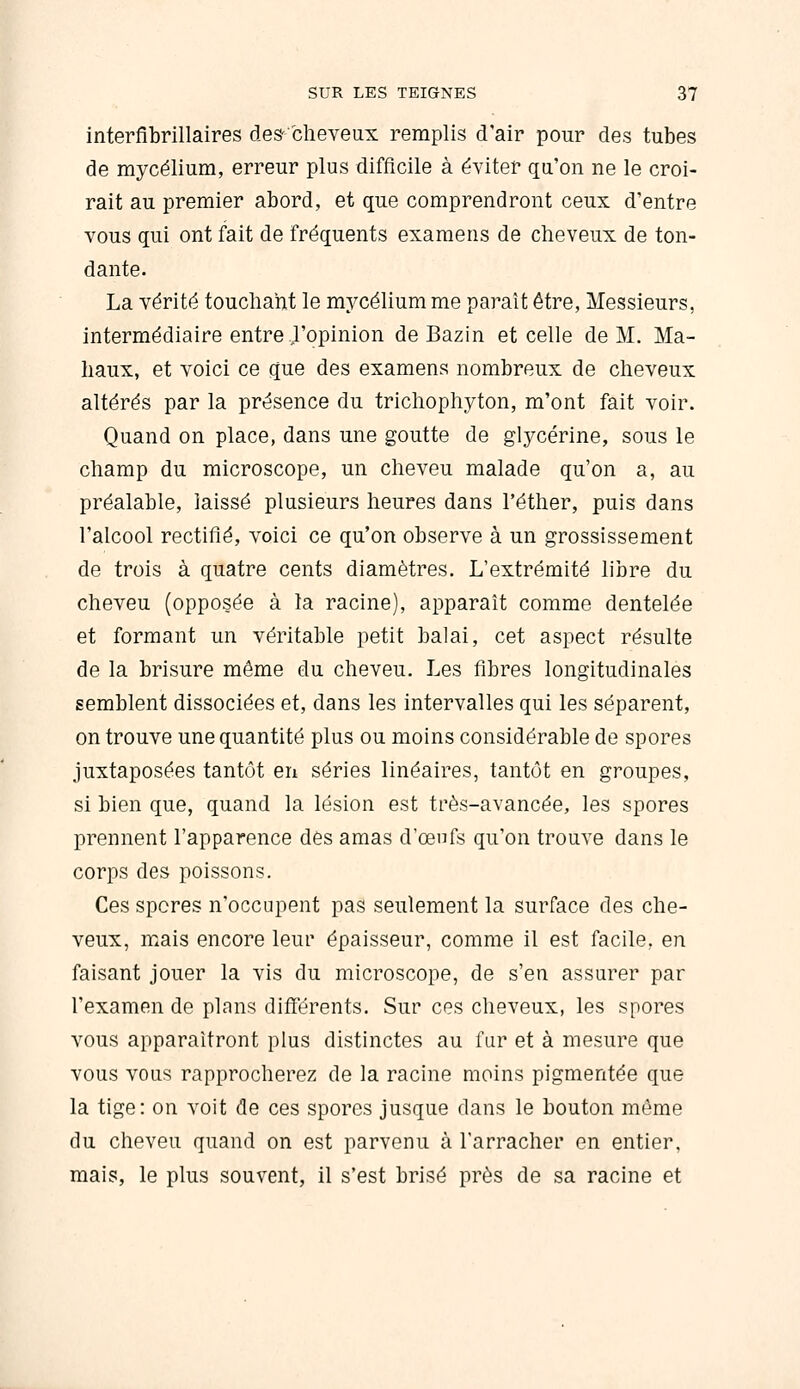 interfibrillaires des-clieveux remplis d'air pour des tubes de mycélium, erreur plus difficile à éviter qa'on ne le croi- rait au premier abord, et que comprendront ceux d'entre vous qui ont fait de fréquents examens de cheveux de ton- dante. La vérité touchant le mycélium me paraît être, Messieurs, intermédiaire entre J'opinion de Bazin et celle de M. Ma- haux, et voici ce que des examens nombreux de cheveux altérés par la présence du trichophyton, m'ont fait voir. Quand on place, dans une goutte de glycérine, sous le champ du microscope, un cheveu malade qu'on a, au préalable, laissé plusieurs heures dans l'éther, puis dans l'alcool rectifié, voici ce qu'on observe à un grossissement de trois à quatre cents diamètres. L'extrémité libre du cheveu (opposée à la racine), apparaît comme dentelée et formant un véritable petit balai, cet aspect résulte de la brisure même du cheveu. Les fibres longitudinales semblent dissociées et, dans les intervalles qui les séparent, on trouve une quantité plus ou moins considérable de spores juxtaposées tantôt en séries linéaires, tantôt en groupes, si bien que, quand la lésion est très-avancée, les spores prennent l'apparence dés amas d'œnfs qu'on trouve dans le corps des poissons. Ces spores n'occupent pas seulement la surface des che- veux, mais encore leur épaisseur, comme il est facile, en faisant jouer la vis du microscope, de s'en assurer par l'examen de plans différents. Sur ces cheveux, les spores vous apparaîtront plus distinctes au fur et à mesure que vous vous rapprocherez de la racine moins pigmentée que la tige: on voit de ces spores jusque dans le bouton même du cheveu quand on est parvenu à l'arracher en entier, mais, le plus souvent, il s'est brisé près de sa racine et