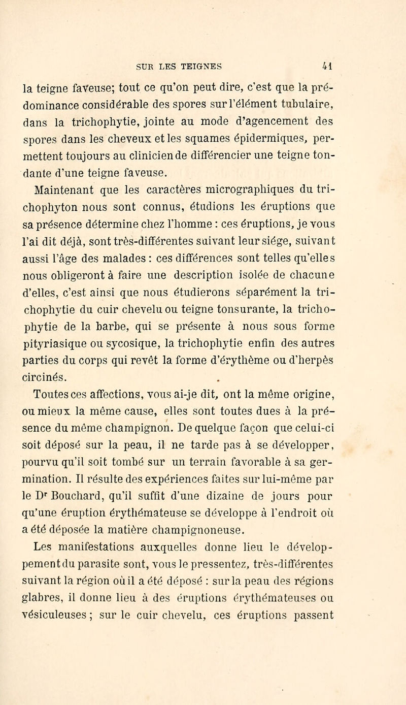 la teigne faVeuse; tout ce qu'on peut dire, c'est que la pré- dominance considérable des spores sur l'élément tubulaire, dans la trichophytie, jointe au mode d'agencement des spores dans les cheveux et les squames épiderraiques, per- mettent toujours au clinicien de différencier une teigne ton- dante d'une teigne faveuse. Maintenant que les caractères micrographiques du tri- chophyton nous sont connus, étadions les éruptions que sa présence détermine chez l'homme : ces éruptions, je vous l'ai dit déjà, sont très-différentes suivant leur siège, suivant aussi l'âge des malades : ces différences sont telles qu'elles nous obligeront à faire une description isolée de chacune d'elles, c'est ainsi que nous étudierons séparément la tri- chophytie du cuir chevelu ou teigne tonsurante, la tricho- phytie de la barbe, qui se présente à nous sous forme pityriasique ou sycosique, la trichophytie enfin des autres parties du corps qui revêt la forme d'érythème ou d'herpès circinés. Toutes ces affections, vousai-je dit, ont la même origine, ou mieux la même cause, elles sont toutes dues à la pré- sence du même champignon. De quelque façon que celui-ci soit déposé sur la peau, il ne tarde pas à se développer, pourvu qu'il soit tombé sur un terrain favorable à sa ger- mination. Il résulte des expériences faites sur lui-môme par le D Bouchard, qu'il suffît d'une dizaine de jours pour qu'une éruption érythémateuse se développe à l'endroit où a été déposée la matière champignoneuse. Les manifestations auxquelles donne lieu le dévelop- pement du parasite sont, vous le pressentez, très-différentes suivant la région où il a été déposé : sur la peau des régions glabres, il donne lieu à des éruptions érythémateuses ou vésiculeuses ; sur le cuir chevelu, ces éruptions passent