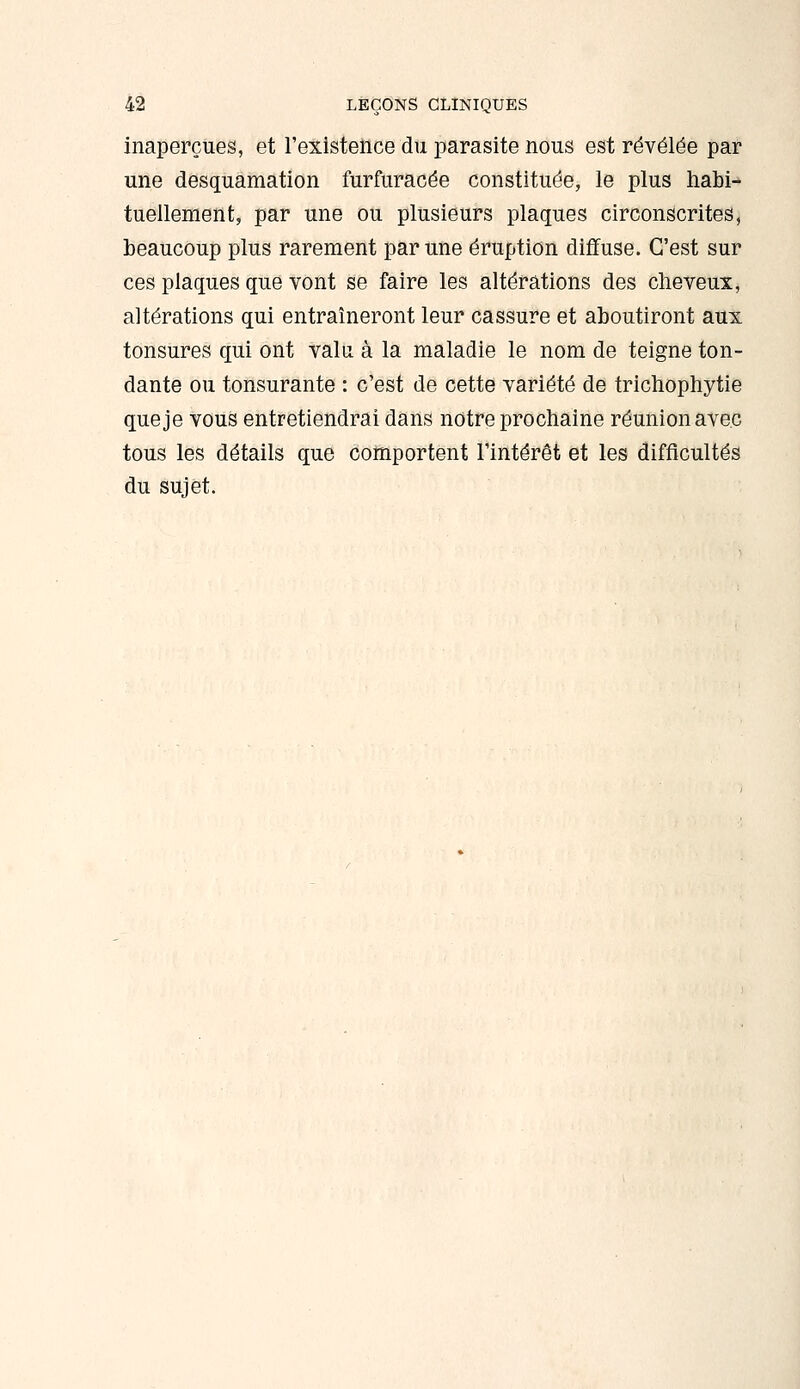 inaperçues, et l'existence du parasite nous est révélée par une desquamation furfuracée constituée, le plus habi- tuellement, par une ou plusieurs plaques circonscrites, beaucoup plus rarement par une éruption diffuse. C'est sur ces plaques que vont se faire les altérations des clieveux, altérations qui entraîneront leur cassure et aboutiront aux tonsures qui ont valu à la maladie le nom de teigne ton- dante ou tonsurante : c'est de cette variété de trichophytie que je vous entretiendrai dans notre prochaine réunion avec tous les détails que comportent l'intérêt et les difficultés du sujet.