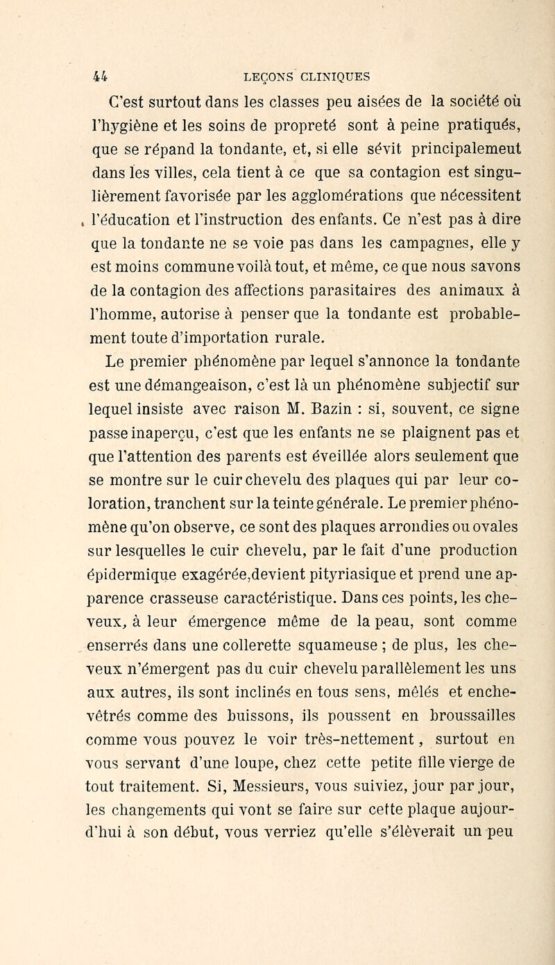 C'est surtout dans les classes peu aisées de la société où l'hygiène et les soins de propreté sont à peine pratiqués, que se répand la tondante, et, si elle sévit principalement dans les villes, cela tient à ce que sa contagion est singu- lièrement favorisée par les agglomérations que nécessitent . l'éducation et l'instruction des enfants. Ce n'est pas à dire que la tondante ne se voie pas dans les campagnes, elle y est moins commune voilà tout, et même, ce que nous savons de la contagion des affections parasitaires des animaux à l'homme, autorise à penser que la tondante est probable- ment toute d'importation rurale. Le premier phénomène par lequel s'annonce la tondante est une démangeaison, c'est là un phénomène subjectif sur lequel insiste avec raison M. Bazin : si, souvent, ce signe passe inaperçu, c'est que les enfants ne se plaignent pas et que l'attention des parents est éveillée alors seulement que se montre sur le cuir chevelu des plaques qui par leur co- loration, tranchent sur la teinte générale. Le premier phéno- mène qu'on observe, ce sont des plaques arrondies ou ovales sur lesquelles le cuir chevelu, par le fait d'une production épidermique exagérée,devient pityriasique et prend une ap- parence crasseuse caractéristique. Dans ces points, les che- veux, à leur émergence même de la peau, sont comme . enserrés dans une collerette squameuse ; de plus, les che- veux n'émergent pas du cuir chevelu parallèlement les uns aux autres, ils sont inclinés en tous sens, mêlés et enche- vêtrés comme des buissons, ils poussent en broussailles comme vous pouvez le voir très-nettement, surtout en vous servant d'une loupe, chez cette petite fille vierge de tout traitement. Si, Messieurs, vous suiviez, jour par jour, les changements qui vont se faire sur cette plaque aujour- d'hui à son début, vous verriez qu'elle s'élèverait un peu