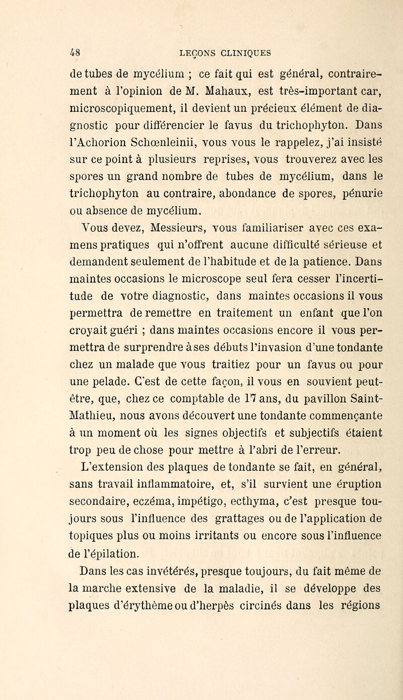 de tubes de mycélium ; ce fait qui est général, contraire- ment à l'opinion de M. Mahaux, est très-important car, microscopiquement, il devient un précieux élément de dia- gnostic pour différencier le favus du tricliophyton. Dans l'Achorion Sclioenleinii, vous vous le rappelez, j'ai insisté sur ce point à plusieurs reprises, vous trouverez avec les spores un grand nombre de tubes de mycélium, dans le tricliophyton au contraire, abondance de spores, pénurie ou absence de mycélium. Vous devez. Messieurs, vous familiariser avec ces exa- mens pratiques qui n'offrent aucune difficulté sérieuse et demandent seulement de l'habitude et de la patience. Dans maintes occasions le microscope seul fera cesser l'incerti- tude de votre diagnostic, dans maintes occasions il vous permettra de remettre en traitement un enfant que l'on croyait guéri ; dans maintes occasions encore il vous per- mettra de surprendre à ses débuts l'invasion d'une tondante chez un malade que vous traitiez pour un favus ou pour une pelade. C'est de cette façon, il vous en souvient peut- être, que, chez ce comptable de 17 ans, du pavillon Saint- Mathieu, nous avons découvert une tondante commençante à un moment où les signes objectifs et subjectifs étaient trop peu de chose pour mettre à l'abri de l'erreur. L'extension des plaques de tondante se fait, en général, sans travail inflammatoire, et, s'il survient une éruption secondaire, eczéma, impétigo, ecthyma, c'est presque tou- jours sous l'influence des grattages ou de l'application de topiques plus ou moins irritants ou encore sous l'influence de l'épilation. Dans les cas invétérés, presque toujours, du fait même de la marche extensive de la maladie, il se développe des plaques d'érythème ou d'herpès circinés dans les régions