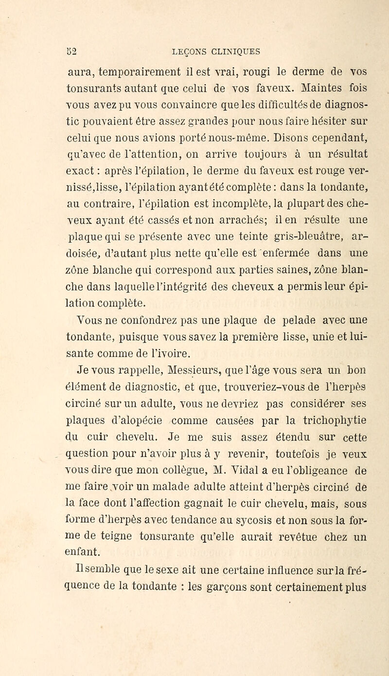 aura, temporairement il est vrai, rougi le derme de vos tonsurants autant que celui de vos faveux. Maintes fois vous avez pu vous convaincre que les difficultés de diagnos- tic pouvaient être assez grandes pour nous faire hésiter sur celui que nous avions porté nous-même. Disons cependant, qu'avec de l'attention, on arrive toujours à un résultat exact : après l'épilation, le derme du faveux est rouge ver- nissé,lisse, l'épilation ayant été complète : dans la tondante, au contraire, l'épilation est incomplète, la plupart des che- veux ayant été cassés et non arrachés; il en résulte une plaque qui se présente avec une teinte gris-bleuâtre, ar- doisée, d'autant plus nette qu'elle est enfermée dans une zone blanche qui correspond aux parties saines, zone blan- che dans laquelle l'intégrité des cheveux a permis leur épi- lation complète. Vous ne confondrez pas une plaque de pelade avec une tondante, puisque vous savez la première lisse, unie et lui- sante comme de l'ivoire. Je vous rappelle, Messieurs, que l'âge vous sera un bon élément de diagnostic, et que, trouveriez-vous de l'herpès circiné sur un adulte, vous ne devriez pas considérer ses plaques d'alopécie comme causées par la trichophytie du cuir chevelu. Je me suis assez étendu sur cette question pour n'avoir plus à y revenir, toutefois je veux vous dire que mon collègue, M. Vidal a eu l'obligeance de me faire .voir un malade adulte atteint d'herpès circiné de la face dont l'affection gagnait le cuir chevelu, mais, sous forme d'herpès avec tendance au sycosis et non sous la for- me de teigne tonsurante qu'elle aurait revêtue chez un enfant. Il semble que le sexe ait une certaine influence sur la fré- quence de la tondante : les garçons sont certainement plus