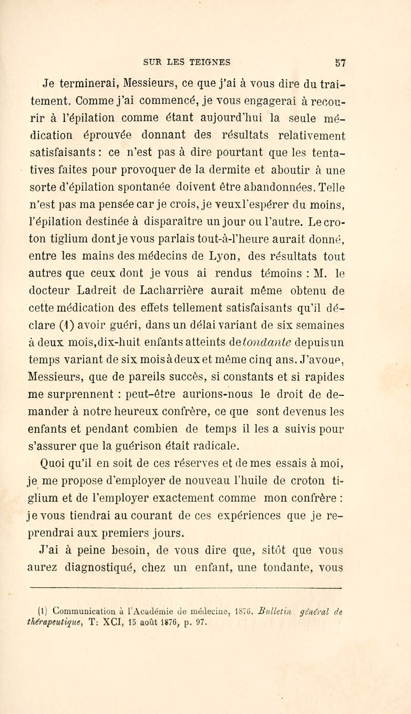 Je terminerai, Messieurs, ce que j'ai à vous dire du trai- tement. Comme j'ai commencé, je vous engagerai à recou- rir à l'épilation comme étant aujourd'hui la seule mé- dication éprouvée donnant des résultats relativement satisfaisants : ce n'est pas à dire pourtant que les tenta- tives faites pour provoquer de la dermite et aboutir à une sorte d'épilation spontanée doivent être abandonnées. Telle n'est pas ma pensée car je crois, je veuxrespérer du moins, l'épilation destinée à disparaître un jour ou l'autre. Lecro- ton tiglium dont je vous parlais tout-à-l'lieure aurait donné, entre les mains des médecins de Lyon, des résultats tout autres que ceux dont je vous ai rendus témoins : M. le docteur Ladreit de Lacharrière aurait même obtenu de cette médication des effets tellement satisfaisants qu'il dé- clare (1) avoir guéri, dans un délai variant de six semaines à deux mois.dix-liuit enfants atteints àetotidante depuisun temps variant de six moisàdeuxet même cinq ans. J'avoue, Messieurs, que de pareils succès, si constants et si rapides me surprennent : peut-être aurions-nous le droit de de- mander à notre heureux confrère, ce que sont devenus les enfants et pendant combien de temps il les a suivis pour s'assurer que la guérison était radicale. Quoi qu'il en soit de ces réserves et de mes essais à moi, je me propose d'employer de nouveau l'huile de croton ti- glium et de l'employer exactement comme mon confrère : je vous tiendrai au courant de ces expériences que je re- prendrai aux premiers jours. J'ai à peine besoin, de vous dire que, sitôt que vous aurez diagnostiqué, chez un enfant, une tondante, vous (l) Communication à l'Académie cie médecine, lS7(.i. Sulletiii, gùiCral de thérapeutique, T: XCI, 15 août 1876, p. 97.